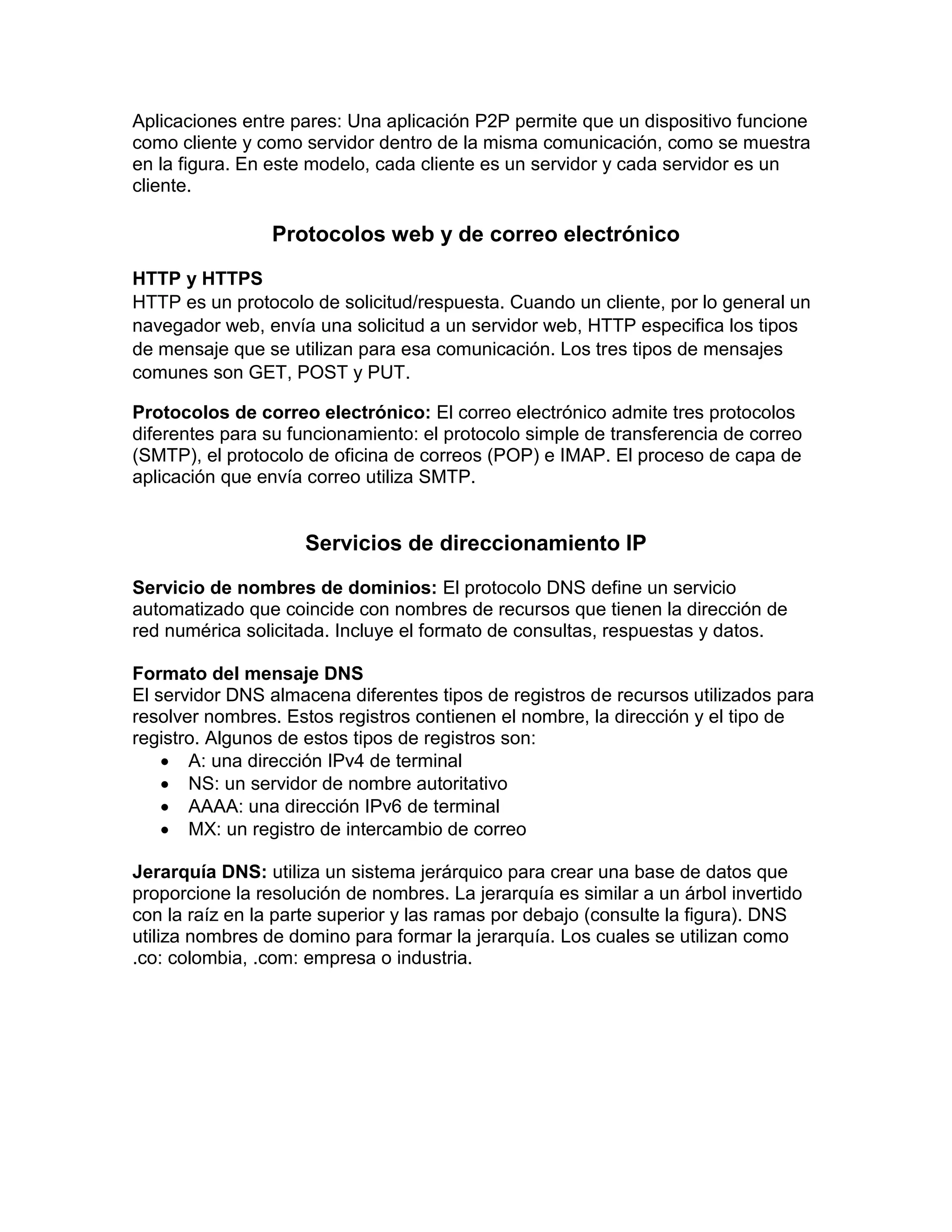 Aplicaciones entre pares: Una aplicación P2P permite que un dispositivo funcione
como cliente y como servidor dentro de la misma comunicación, como se muestra
en la figura. En este modelo, cada cliente es un servidor y cada servidor es un
cliente.
Protocolos web y de correo electrónico
HTTP y HTTPS
HTTP es un protocolo de solicitud/respuesta. Cuando un cliente, por lo general un
navegador web, envía una solicitud a un servidor web, HTTP especifica los tipos
de mensaje que se utilizan para esa comunicación. Los tres tipos de mensajes
comunes son GET, POST y PUT.
Protocolos de correo electrónico: El correo electrónico admite tres protocolos
diferentes para su funcionamiento: el protocolo simple de transferencia de correo
(SMTP), el protocolo de oficina de correos (POP) e IMAP. El proceso de capa de
aplicación que envía correo utiliza SMTP.
Servicios de direccionamiento IP
Servicio de nombres de dominios: El protocolo DNS define un servicio
automatizado que coincide con nombres de recursos que tienen la dirección de
red numérica solicitada. Incluye el formato de consultas, respuestas y datos.
Formato del mensaje DNS
El servidor DNS almacena diferentes tipos de registros de recursos utilizados para
resolver nombres. Estos registros contienen el nombre, la dirección y el tipo de
registro. Algunos de estos tipos de registros son:
 A: una dirección IPv4 de terminal
 NS: un servidor de nombre autoritativo
 AAAA: una dirección IPv6 de terminal
 MX: un registro de intercambio de correo
Jerarquía DNS: utiliza un sistema jerárquico para crear una base de datos que
proporcione la resolución de nombres. La jerarquía es similar a un árbol invertido
con la raíz en la parte superior y las ramas por debajo (consulte la figura). DNS
utiliza nombres de domino para formar la jerarquía. Los cuales se utilizan como
.co: colombia, .com: empresa o industria.
 