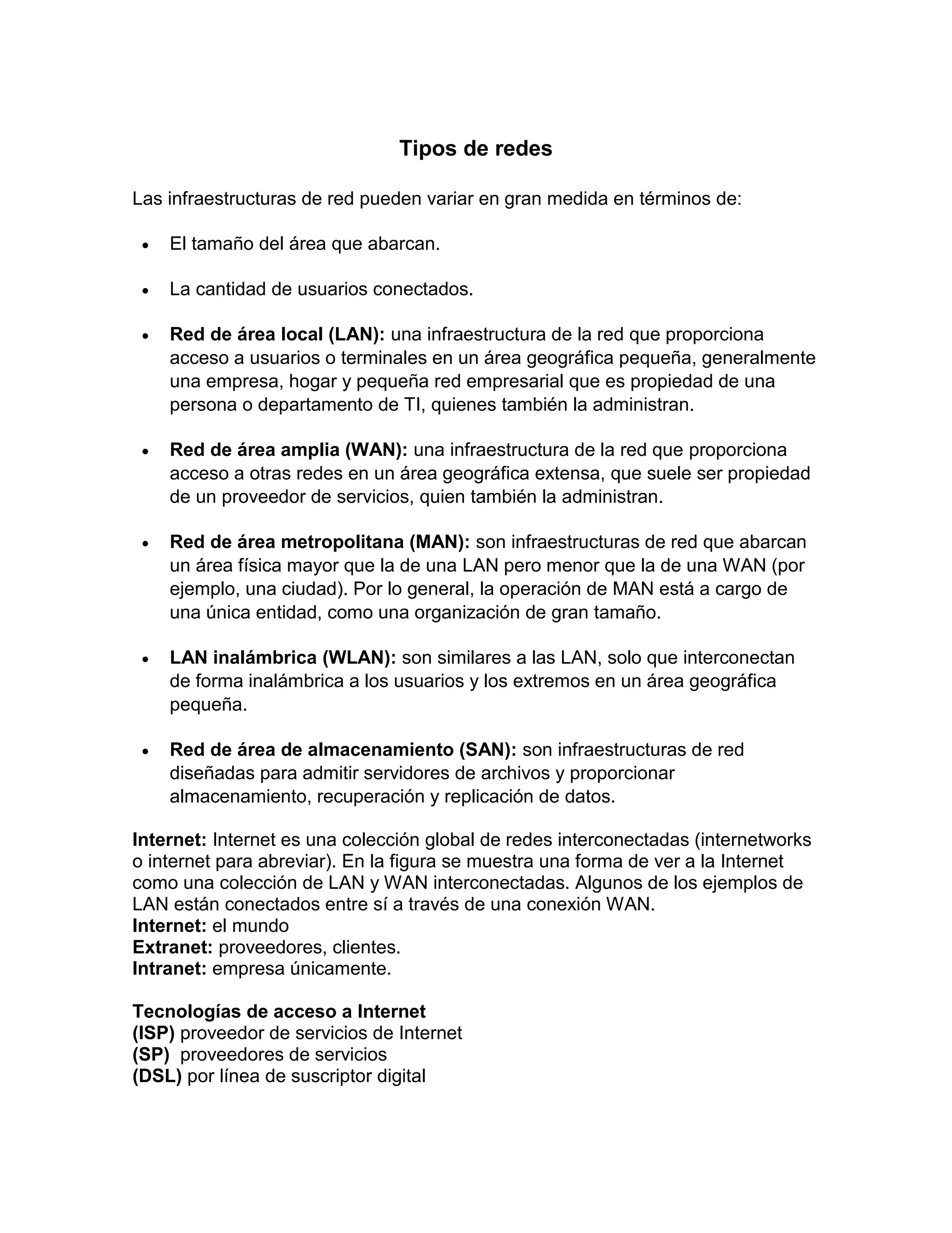 Tipos de redes
Las infraestructuras de red pueden variar en gran medida en términos de:
 El tamaño del área que abarcan.
 La cantidad de usuarios conectados.
 Red de área local (LAN): una infraestructura de la red que proporciona
acceso a usuarios o terminales en un área geográfica pequeña, generalmente
una empresa, hogar y pequeña red empresarial que es propiedad de una
persona o departamento de TI, quienes también la administran.
 Red de área amplia (WAN): una infraestructura de la red que proporciona
acceso a otras redes en un área geográfica extensa, que suele ser propiedad
de un proveedor de servicios, quien también la administran.
 Red de área metropolitana (MAN): son infraestructuras de red que abarcan
un área física mayor que la de una LAN pero menor que la de una WAN (por
ejemplo, una ciudad). Por lo general, la operación de MAN está a cargo de
una única entidad, como una organización de gran tamaño.
 LAN inalámbrica (WLAN): son similares a las LAN, solo que interconectan
de forma inalámbrica a los usuarios y los extremos en un área geográfica
pequeña.
 Red de área de almacenamiento (SAN): son infraestructuras de red
diseñadas para admitir servidores de archivos y proporcionar
almacenamiento, recuperación y replicación de datos.
Internet: Internet es una colección global de redes interconectadas (internetworks
o internet para abreviar). En la figura se muestra una forma de ver a la Internet
como una colección de LAN y WAN interconectadas. Algunos de los ejemplos de
LAN están conectados entre sí a través de una conexión WAN.
Internet: el mundo
Extranet: proveedores, clientes.
Intranet: empresa únicamente.
Tecnologías de acceso a Internet
(ISP) proveedor de servicios de Internet
(SP) proveedores de servicios
(DSL) por línea de suscriptor digital
 