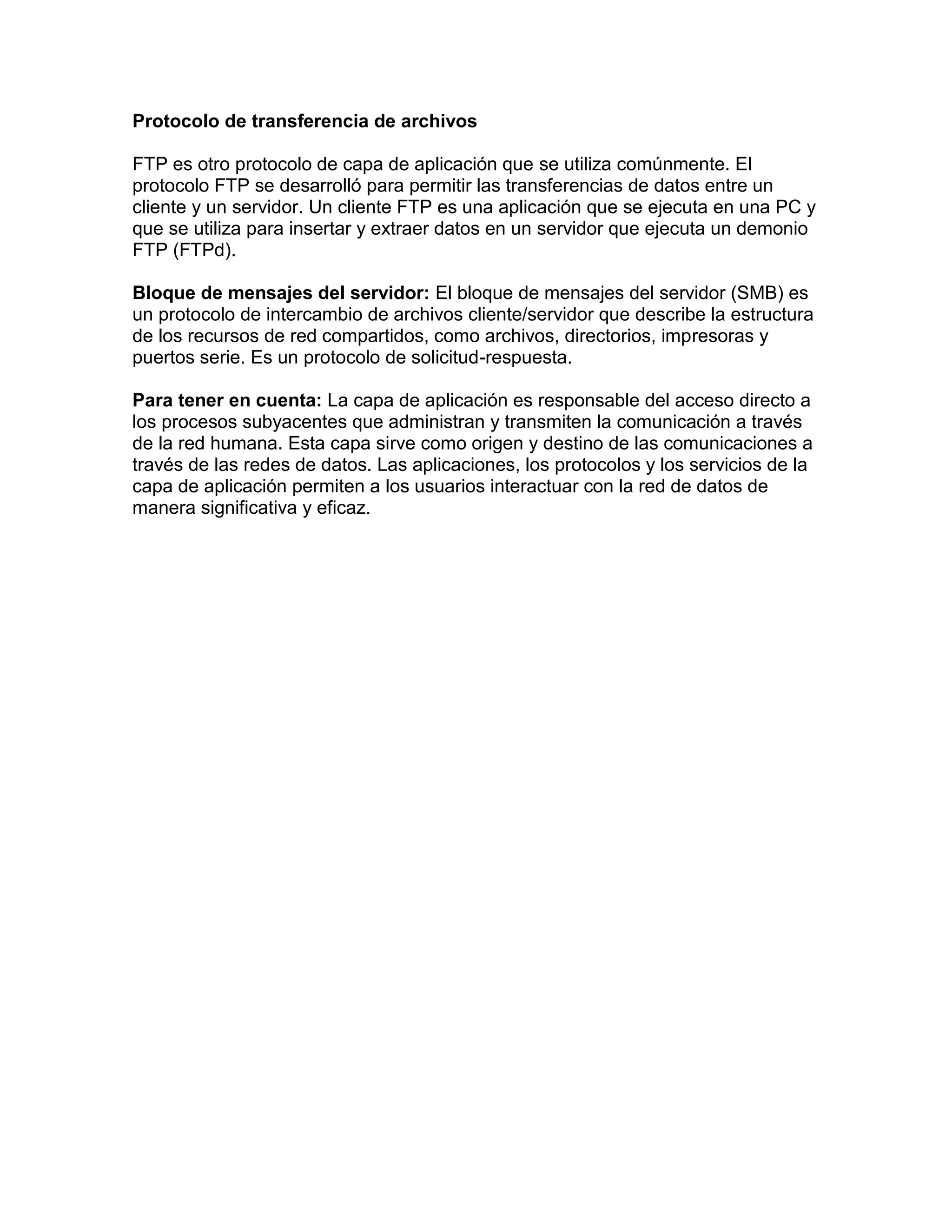 Protocolo de transferencia de archivos
FTP es otro protocolo de capa de aplicación que se utiliza comúnmente. El
protocolo FTP se desarrolló para permitir las transferencias de datos entre un
cliente y un servidor. Un cliente FTP es una aplicación que se ejecuta en una PC y
que se utiliza para insertar y extraer datos en un servidor que ejecuta un demonio
FTP (FTPd).
Bloque de mensajes del servidor: El bloque de mensajes del servidor (SMB) es
un protocolo de intercambio de archivos cliente/servidor que describe la estructura
de los recursos de red compartidos, como archivos, directorios, impresoras y
puertos serie. Es un protocolo de solicitud-respuesta.
Para tener en cuenta: La capa de aplicación es responsable del acceso directo a
los procesos subyacentes que administran y transmiten la comunicación a través
de la red humana. Esta capa sirve como origen y destino de las comunicaciones a
través de las redes de datos. Las aplicaciones, los protocolos y los servicios de la
capa de aplicación permiten a los usuarios interactuar con la red de datos de
manera significativa y eficaz.
 