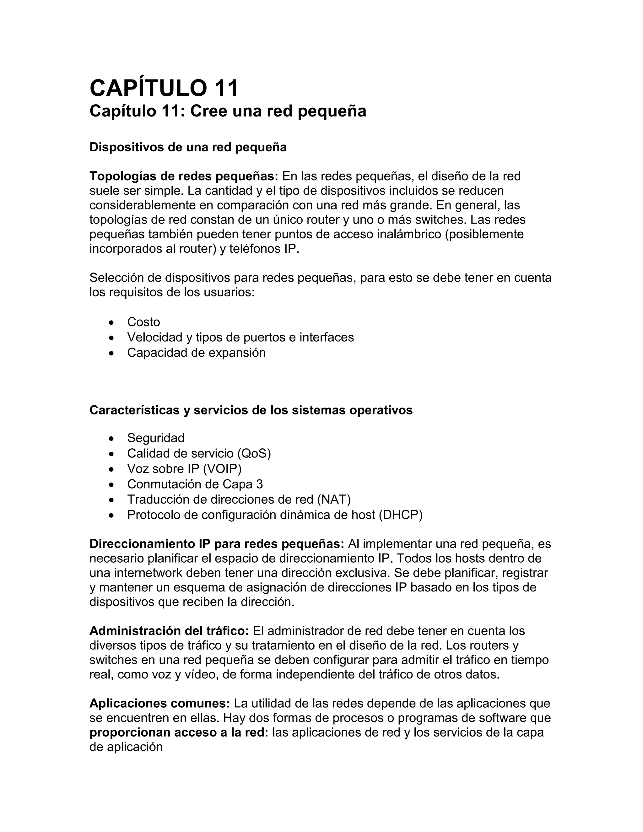 CAPÍTULO 11
Capítulo 11: Cree una red pequeña
Dispositivos de una red pequeña
Topologías de redes pequeñas: En las redes pequeñas, el diseño de la red
suele ser simple. La cantidad y el tipo de dispositivos incluidos se reducen
considerablemente en comparación con una red más grande. En general, las
topologías de red constan de un único router y uno o más switches. Las redes
pequeñas también pueden tener puntos de acceso inalámbrico (posiblemente
incorporados al router) y teléfonos IP.
Selección de dispositivos para redes pequeñas, para esto se debe tener en cuenta
los requisitos de los usuarios:
 Costo
 Velocidad y tipos de puertos e interfaces
 Capacidad de expansión
Características y servicios de los sistemas operativos
 Seguridad
 Calidad de servicio (QoS)
 Voz sobre IP (VOIP)
 Conmutación de Capa 3
 Traducción de direcciones de red (NAT)
 Protocolo de configuración dinámica de host (DHCP)
Direccionamiento IP para redes pequeñas: Al implementar una red pequeña, es
necesario planificar el espacio de direccionamiento IP. Todos los hosts dentro de
una internetwork deben tener una dirección exclusiva. Se debe planificar, registrar
y mantener un esquema de asignación de direcciones IP basado en los tipos de
dispositivos que reciben la dirección.
Administración del tráfico: El administrador de red debe tener en cuenta los
diversos tipos de tráfico y su tratamiento en el diseño de la red. Los routers y
switches en una red pequeña se deben configurar para admitir el tráfico en tiempo
real, como voz y vídeo, de forma independiente del tráfico de otros datos.
Aplicaciones comunes: La utilidad de las redes depende de las aplicaciones que
se encuentren en ellas. Hay dos formas de procesos o programas de software que
proporcionan acceso a la red: las aplicaciones de red y los servicios de la capa
de aplicación
 