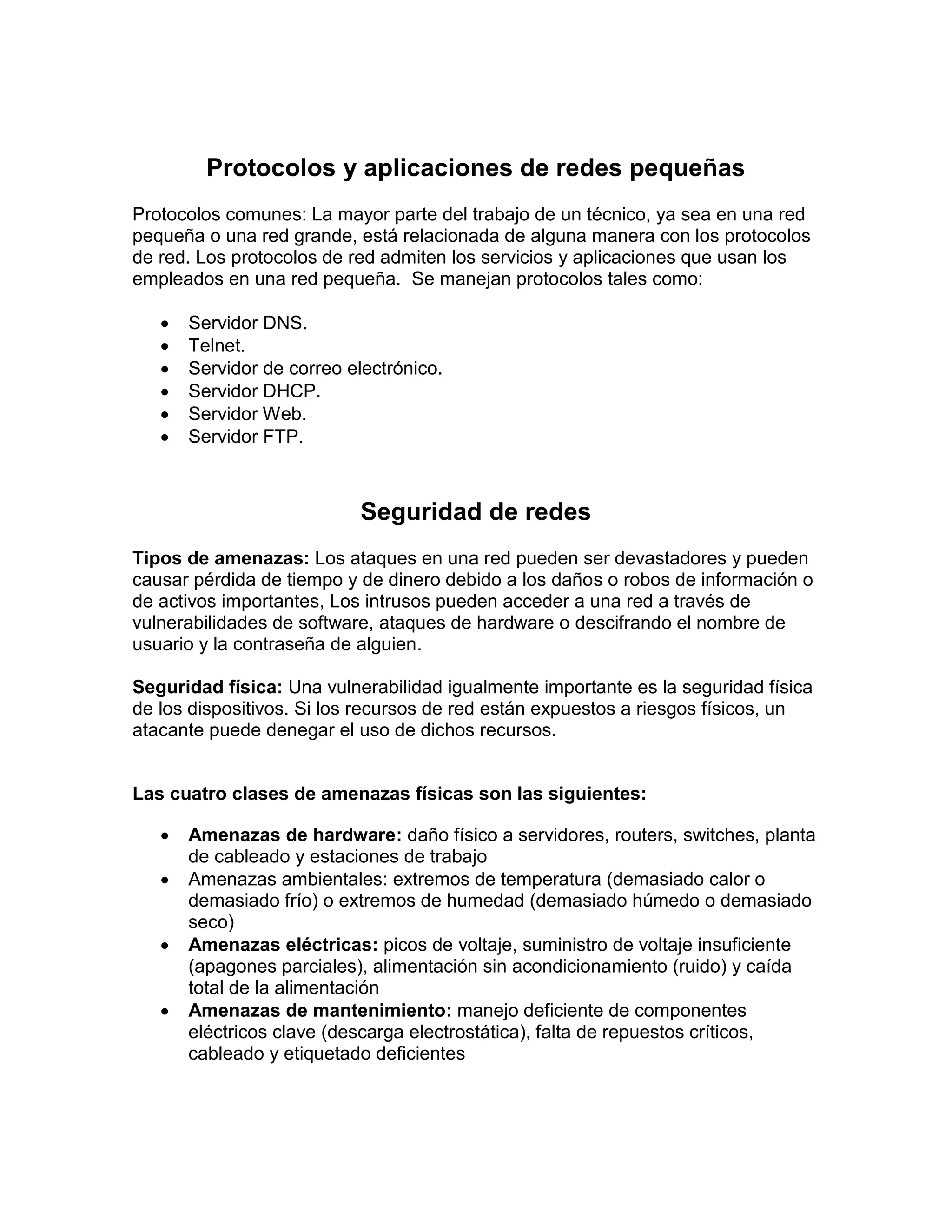 Protocolos y aplicaciones de redes pequeñas
Protocolos comunes: La mayor parte del trabajo de un técnico, ya sea en una red
pequeña o una red grande, está relacionada de alguna manera con los protocolos
de red. Los protocolos de red admiten los servicios y aplicaciones que usan los
empleados en una red pequeña. Se manejan protocolos tales como:
 Servidor DNS.
 Telnet.
 Servidor de correo electrónico.
 Servidor DHCP.
 Servidor Web.
 Servidor FTP.
Seguridad de redes
Tipos de amenazas: Los ataques en una red pueden ser devastadores y pueden
causar pérdida de tiempo y de dinero debido a los daños o robos de información o
de activos importantes, Los intrusos pueden acceder a una red a través de
vulnerabilidades de software, ataques de hardware o descifrando el nombre de
usuario y la contraseña de alguien.
Seguridad física: Una vulnerabilidad igualmente importante es la seguridad física
de los dispositivos. Si los recursos de red están expuestos a riesgos físicos, un
atacante puede denegar el uso de dichos recursos.
Las cuatro clases de amenazas físicas son las siguientes:
 Amenazas de hardware: daño físico a servidores, routers, switches, planta
de cableado y estaciones de trabajo
 Amenazas ambientales: extremos de temperatura (demasiado calor o
demasiado frío) o extremos de humedad (demasiado húmedo o demasiado
seco)
 Amenazas eléctricas: picos de voltaje, suministro de voltaje insuficiente
(apagones parciales), alimentación sin acondicionamiento (ruido) y caída
total de la alimentación
 Amenazas de mantenimiento: manejo deficiente de componentes
eléctricos clave (descarga electrostática), falta de repuestos críticos,
cableado y etiquetado deficientes
 