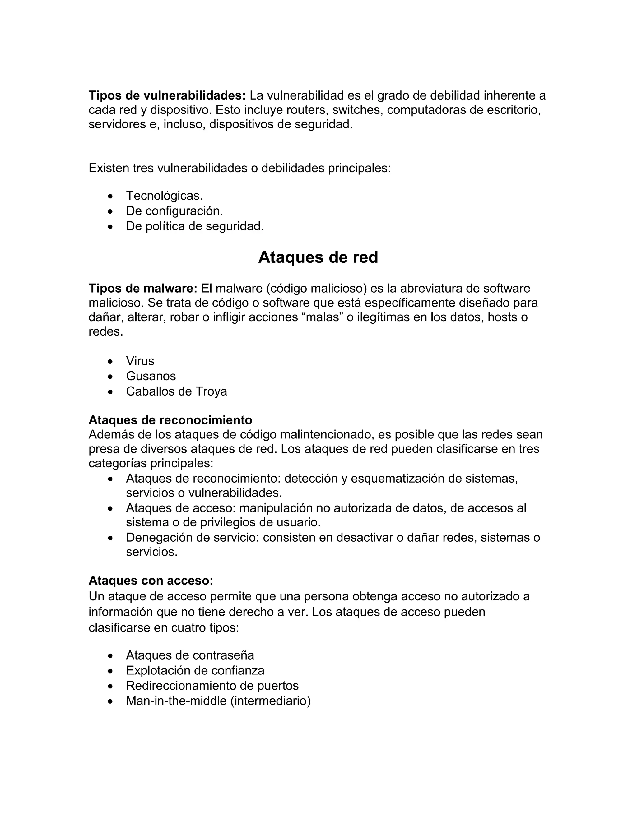 Tipos de vulnerabilidades: La vulnerabilidad es el grado de debilidad inherente a
cada red y dispositivo. Esto incluye routers, switches, computadoras de escritorio,
servidores e, incluso, dispositivos de seguridad.
Existen tres vulnerabilidades o debilidades principales:
 Tecnológicas.
 De configuración.
 De política de seguridad.
Ataques de red
Tipos de malware: El malware (código malicioso) es la abreviatura de software
malicioso. Se trata de código o software que está específicamente diseñado para
dañar, alterar, robar o infligir acciones “malas” o ilegítimas en los datos, hosts o
redes.
 Virus
 Gusanos
 Caballos de Troya
Ataques de reconocimiento
Además de los ataques de código malintencionado, es posible que las redes sean
presa de diversos ataques de red. Los ataques de red pueden clasificarse en tres
categorías principales:
 Ataques de reconocimiento: detección y esquematización de sistemas,
servicios o vulnerabilidades.
 Ataques de acceso: manipulación no autorizada de datos, de accesos al
sistema o de privilegios de usuario.
 Denegación de servicio: consisten en desactivar o dañar redes, sistemas o
servicios.
Ataques con acceso:
Un ataque de acceso permite que una persona obtenga acceso no autorizado a
información que no tiene derecho a ver. Los ataques de acceso pueden
clasificarse en cuatro tipos:
 Ataques de contraseña
 Explotación de confianza
 Redireccionamiento de puertos
 Man-in-the-middle (intermediario)
 