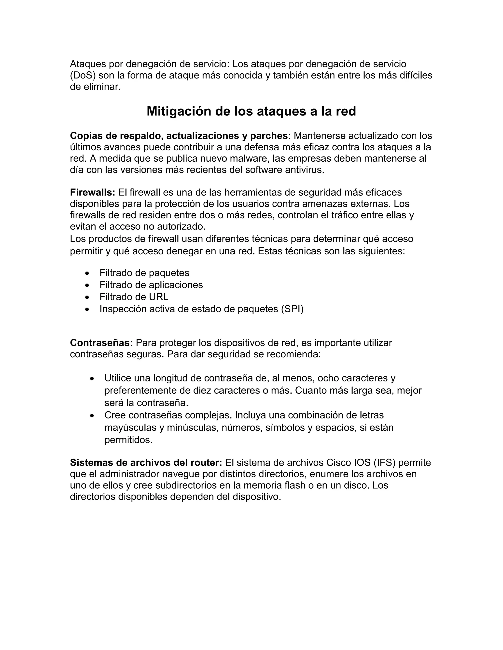 Ataques por denegación de servicio: Los ataques por denegación de servicio
(DoS) son la forma de ataque más conocida y también están entre los más difíciles
de eliminar.
Mitigación de los ataques a la red
Copias de respaldo, actualizaciones y parches: Mantenerse actualizado con los
últimos avances puede contribuir a una defensa más eficaz contra los ataques a la
red. A medida que se publica nuevo malware, las empresas deben mantenerse al
día con las versiones más recientes del software antivirus.
Firewalls: El firewall es una de las herramientas de seguridad más eficaces
disponibles para la protección de los usuarios contra amenazas externas. Los
firewalls de red residen entre dos o más redes, controlan el tráfico entre ellas y
evitan el acceso no autorizado.
Los productos de firewall usan diferentes técnicas para determinar qué acceso
permitir y qué acceso denegar en una red. Estas técnicas son las siguientes:
 Filtrado de paquetes
 Filtrado de aplicaciones
 Filtrado de URL
 Inspección activa de estado de paquetes (SPI)
Contraseñas: Para proteger los dispositivos de red, es importante utilizar
contraseñas seguras. Para dar seguridad se recomienda:
 Utilice una longitud de contraseña de, al menos, ocho caracteres y
preferentemente de diez caracteres o más. Cuanto más larga sea, mejor
será la contraseña.
 Cree contraseñas complejas. Incluya una combinación de letras
mayúsculas y minúsculas, números, símbolos y espacios, si están
permitidos.
Sistemas de archivos del router: El sistema de archivos Cisco IOS (IFS) permite
que el administrador navegue por distintos directorios, enumere los archivos en
uno de ellos y cree subdirectorios en la memoria flash o en un disco. Los
directorios disponibles dependen del dispositivo.
 