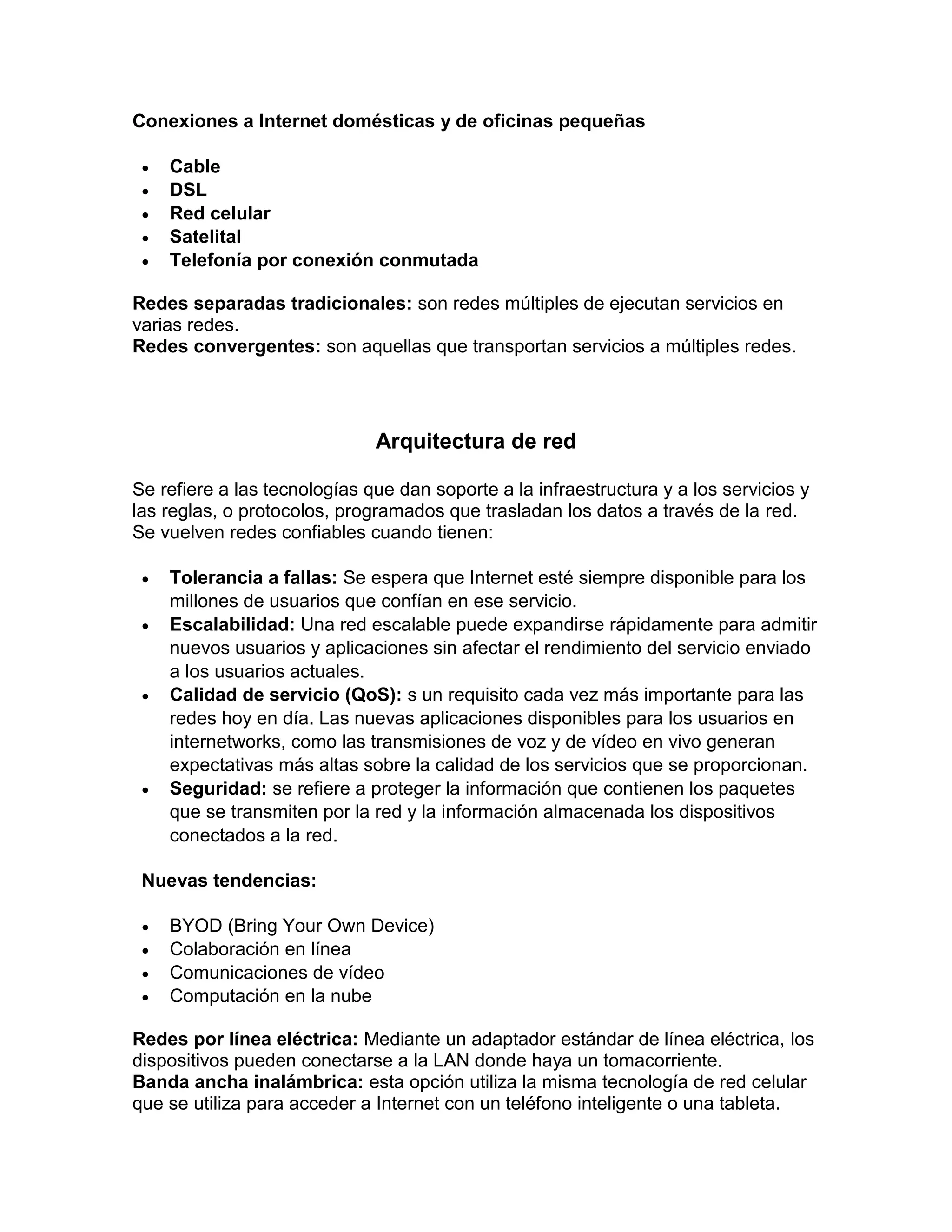 Conexiones a Internet domésticas y de oficinas pequeñas
 Cable
 DSL
 Red celular
 Satelital
 Telefonía por conexión conmutada
Redes separadas tradicionales: son redes múltiples de ejecutan servicios en
varias redes.
Redes convergentes: son aquellas que transportan servicios a múltiples redes.
Arquitectura de red
Se refiere a las tecnologías que dan soporte a la infraestructura y a los servicios y
las reglas, o protocolos, programados que trasladan los datos a través de la red.
Se vuelven redes confiables cuando tienen:
 Tolerancia a fallas: Se espera que Internet esté siempre disponible para los
millones de usuarios que confían en ese servicio.
 Escalabilidad: Una red escalable puede expandirse rápidamente para admitir
nuevos usuarios y aplicaciones sin afectar el rendimiento del servicio enviado
a los usuarios actuales.
 Calidad de servicio (QoS): s un requisito cada vez más importante para las
redes hoy en día. Las nuevas aplicaciones disponibles para los usuarios en
internetworks, como las transmisiones de voz y de vídeo en vivo generan
expectativas más altas sobre la calidad de los servicios que se proporcionan.
 Seguridad: se refiere a proteger la información que contienen los paquetes
que se transmiten por la red y la información almacenada los dispositivos
conectados a la red.
Nuevas tendencias:
 BYOD (Bring Your Own Device)
 Colaboración en línea
 Comunicaciones de vídeo
 Computación en la nube
Redes por línea eléctrica: Mediante un adaptador estándar de línea eléctrica, los
dispositivos pueden conectarse a la LAN donde haya un tomacorriente.
Banda ancha inalámbrica: esta opción utiliza la misma tecnología de red celular
que se utiliza para acceder a Internet con un teléfono inteligente o una tableta.
 