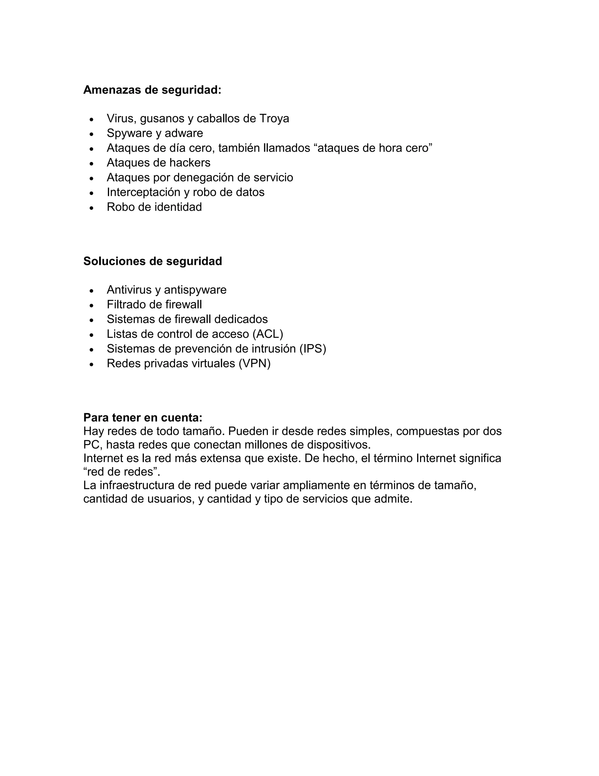 Amenazas de seguridad:
 Virus, gusanos y caballos de Troya
 Spyware y adware
 Ataques de día cero, también llamados “ataques de hora cero”
 Ataques de hackers
 Ataques por denegación de servicio
 Interceptación y robo de datos
 Robo de identidad
Soluciones de seguridad
 Antivirus y antispyware
 Filtrado de firewall
 Sistemas de firewall dedicados
 Listas de control de acceso (ACL)
 Sistemas de prevención de intrusión (IPS)
 Redes privadas virtuales (VPN)
Para tener en cuenta:
Hay redes de todo tamaño. Pueden ir desde redes simples, compuestas por dos
PC, hasta redes que conectan millones de dispositivos.
Internet es la red más extensa que existe. De hecho, el término Internet significa
“red de redes”.
La infraestructura de red puede variar ampliamente en términos de tamaño,
cantidad de usuarios, y cantidad y tipo de servicios que admite.
 