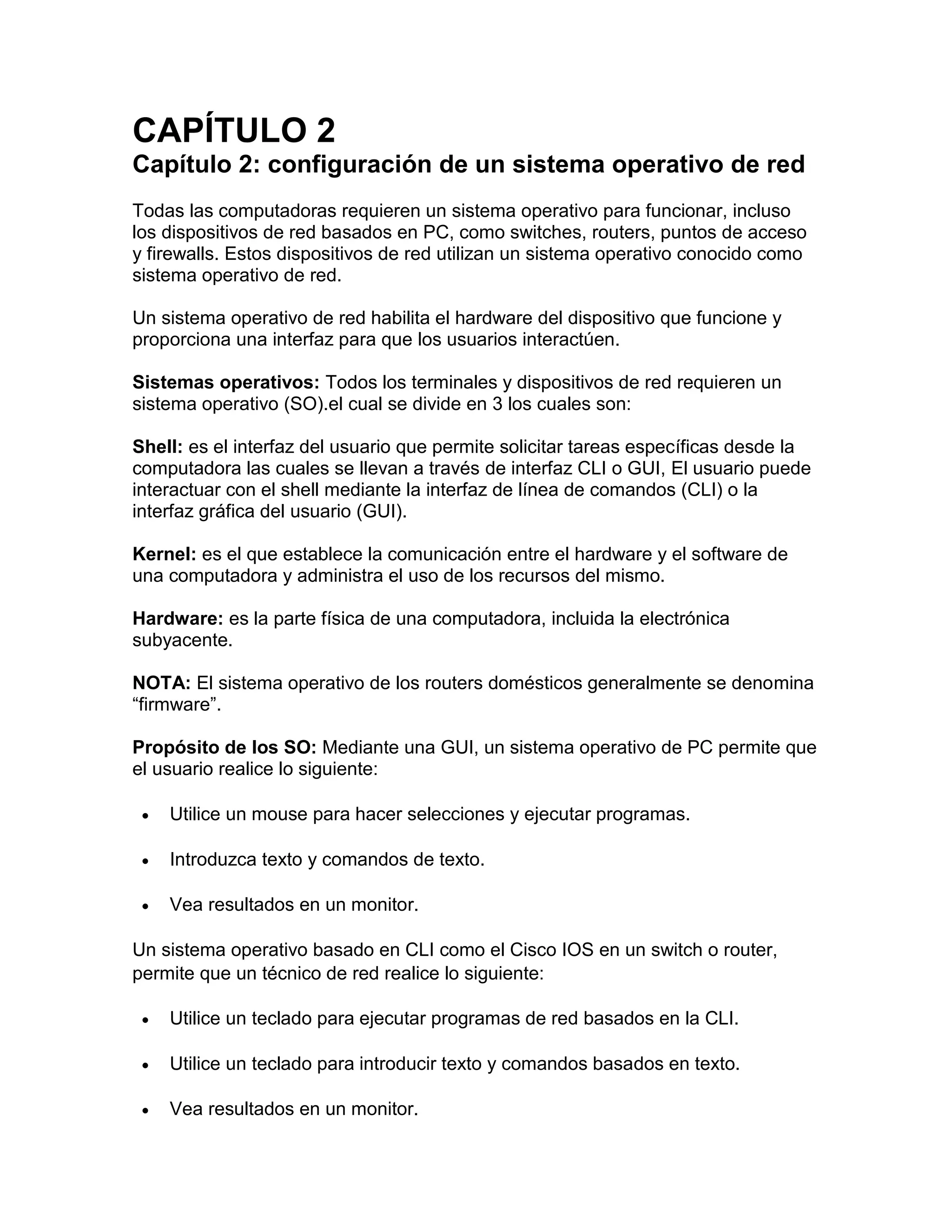 CAPÍTULO 2
Capítulo 2: configuración de un sistema operativo de red
Todas las computadoras requieren un sistema operativo para funcionar, incluso
los dispositivos de red basados en PC, como switches, routers, puntos de acceso
y firewalls. Estos dispositivos de red utilizan un sistema operativo conocido como
sistema operativo de red.
Un sistema operativo de red habilita el hardware del dispositivo que funcione y
proporciona una interfaz para que los usuarios interactúen.
Sistemas operativos: Todos los terminales y dispositivos de red requieren un
sistema operativo (SO).el cual se divide en 3 los cuales son:
Shell: es el interfaz del usuario que permite solicitar tareas específicas desde la
computadora las cuales se llevan a través de interfaz CLI o GUI, El usuario puede
interactuar con el shell mediante la interfaz de línea de comandos (CLI) o la
interfaz gráfica del usuario (GUI).
Kernel: es el que establece la comunicación entre el hardware y el software de
una computadora y administra el uso de los recursos del mismo.
Hardware: es la parte física de una computadora, incluida la electrónica
subyacente.
NOTA: El sistema operativo de los routers domésticos generalmente se denomina
“firmware”.
Propósito de los SO: Mediante una GUI, un sistema operativo de PC permite que
el usuario realice lo siguiente:
 Utilice un mouse para hacer selecciones y ejecutar programas.
 Introduzca texto y comandos de texto.
 Vea resultados en un monitor.
Un sistema operativo basado en CLI como el Cisco IOS en un switch o router,
permite que un técnico de red realice lo siguiente:
 Utilice un teclado para ejecutar programas de red basados en la CLI.
 Utilice un teclado para introducir texto y comandos basados en texto.
 Vea resultados en un monitor.
 