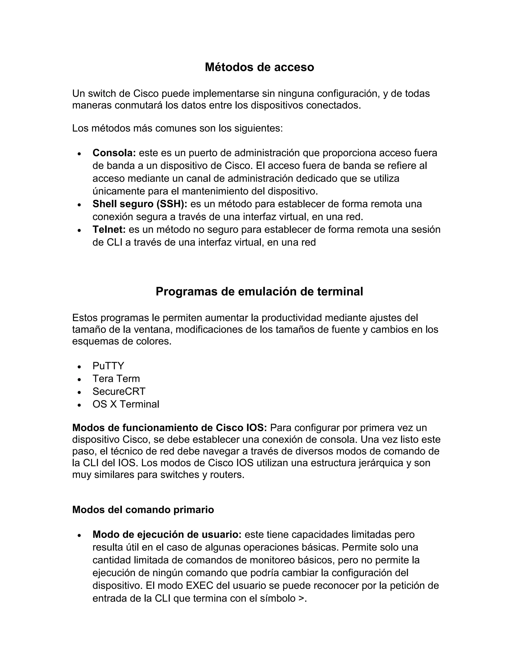 Métodos de acceso
Un switch de Cisco puede implementarse sin ninguna configuración, y de todas
maneras conmutará los datos entre los dispositivos conectados.
Los métodos más comunes son los siguientes:
 Consola: este es un puerto de administración que proporciona acceso fuera
de banda a un dispositivo de Cisco. El acceso fuera de banda se refiere al
acceso mediante un canal de administración dedicado que se utiliza
únicamente para el mantenimiento del dispositivo.
 Shell seguro (SSH): es un método para establecer de forma remota una
conexión segura a través de una interfaz virtual, en una red.
 Telnet: es un método no seguro para establecer de forma remota una sesión
de CLI a través de una interfaz virtual, en una red
Programas de emulación de terminal
Estos programas le permiten aumentar la productividad mediante ajustes del
tamaño de la ventana, modificaciones de los tamaños de fuente y cambios en los
esquemas de colores.
 PuTTY
 Tera Term
 SecureCRT
 OS X Terminal
Modos de funcionamiento de Cisco IOS: Para configurar por primera vez un
dispositivo Cisco, se debe establecer una conexión de consola. Una vez listo este
paso, el técnico de red debe navegar a través de diversos modos de comando de
la CLI del IOS. Los modos de Cisco IOS utilizan una estructura jerárquica y son
muy similares para switches y routers.
Modos del comando primario
 Modo de ejecución de usuario: este tiene capacidades limitadas pero
resulta útil en el caso de algunas operaciones básicas. Permite solo una
cantidad limitada de comandos de monitoreo básicos, pero no permite la
ejecución de ningún comando que podría cambiar la configuración del
dispositivo. El modo EXEC del usuario se puede reconocer por la petición de
entrada de la CLI que termina con el símbolo >.
 