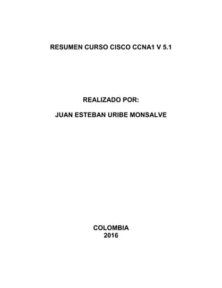 RESUMEN CURSO CISCO CCNA1 V 5.1
REALIZADO POR:
JUAN ESTEBAN URIBE MONSALVE
COLOMBIA
2016
 