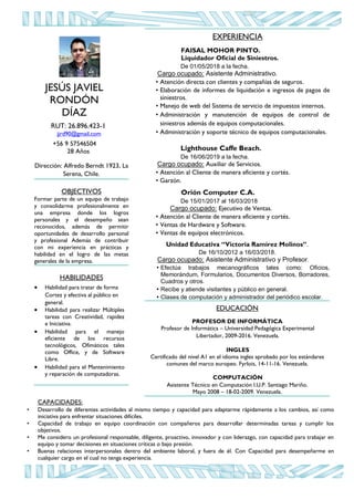 EXPERIENCIA
FAISAL MOHOR PINTO.
Liquidador Oficial de Siniestros.
De 01/05/2018 a la fecha.
Cargo ocupado: Asistente Administrativo.
• Atención directa con clientes y compañías de seguros.
• Elaboración de informes de liquidación e ingresos de pagos de
siniestros.
• Manejo de web del Sistema de servicio de impuestos internos.
• Administración y manutención de equipos de control de
siniestros además de equipos computacionales.
• Administración y soporte técnico de equipos computacionales.
Lighthouse Caffe Beach.
De 16/06/2019 a la fecha.
Cargo ocupado: Auxiliar de Servicios.
• Atención al Cliente de manera eficiente y cortés.
• Garzón.
Orión Computer C.A.
De 15/01/2017 al 16/03/2018
Cargo ocupado: Ejecutivo de Ventas.
• Atención al Cliente de manera eficiente y cortés.
• Ventas de Hardware y Software.
• Ventas de equipos electrónicos.
Unidad Educativa “Victoria Ramírez Molinos”.
De 16/10/2012 a 16/03/2018.
Cargo ocupado: Asistente Administrativo y Profesor.
• Efectúa trabajos mecanográficos tales como: Oficios,
Memorándum, Formularios, Documentos Diversos, Borradores,
Cuadros y otros.
• Recibe y atiende visitantes y público en general.
• Clases de computación y administrador del periódico escolar.
EDUCACIÓN
PROFESOR DE INFORMÁTICA
Profesor de Informática – Universidad Pedagógica Experimental
Libertador, 2009-2016. Venezuela.
INGLES
Certificado del nivel A1 en el idioma ingles aprobado por los estándares
comunes del marco europeo. Fyrlois, 14-11-16. Venezuela.
COMPUTACIÓN
Asistente Técnico en Computación I.U.P. Santiago Mariño.
Mayo 2008 – 18-02-2009. Venezuela.
JESÚS JAVIEL
RONDÓN
DÍAZ
RUT: 26.896.423-1
jjrd90@gmail.com
+56 9 57546504
28 Años
Dirección: Alfredo Berndt 1923, La
Serena, Chile.
OBJECTIVOS
Formar parte de un equipo de trabajo
y consolidarme profesionalmente en
una empresa donde los logros
personales y el desempeño sean
reconocidos, además de permitir
oportunidades de desarrollo personal
y profesional Además de contribuir
con mi experiencia en prácticas y
habilidad en el logro de las metas
generales de la empresa.
HABILIDADES
 Habilidad para tratar de forma
Cortez y efectiva al público en
general.
 Habilidad para realizar Múltiples
tareas con Creatividad, rapidez
e Iniciativa.
 Habilidad para el manejo
eficiente de los recursos
tecnológicos, Ofimáticos tales
como Office, y de Software
Libre.
 Habilidad para el Mantenimiento
y reparación de computadoras.
CAPACIDADES:
• Desarrollo de diferentes actividades al mismo tiempo y capacidad para adaptarme rápidamente a los cambios, así como
iniciativa para enfrentar situaciones difíciles.
• Capacidad de trabajo en equipo coordinación con compañeros para desarrollar determinadas tareas y cumplir los
objetivos.
• Me considero un profesional responsable, diligente, proactivo, innovador y con liderazgo, con capacidad para trabajar en
equipo y tomar decisiones en situaciones críticas o bajo presión.
• Buenas relaciones interpersonales dentro del ambiente laboral, y fuera de él. Con Capacidad para desempeñarme en
cualquier cargo en el cual no tenga experiencia.
 