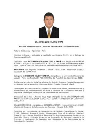 DR. JORGE LUIS HILARIO RIVAS
RESEARCH PROFESSOR, SCIENTIST, INVENTOR AND DOCTOR OF SYSTEMS ENGINEERING
Natural de Abancay - Apurímac - Perú
Miembro ordinario – colegiado y habilitado con Registro 51435, en el Colegio de
Ingenieros del Perú.
Calificado como INVESTIGADOR CONCYTEC – PERÚ, con Registro de RENACYT
P0017851 - Vigencia del 16/12/2020 al 16/12/2023 - Grupo: María Rostworowski -
Nivel I - por la Dirección de Evaluación y Gestión del Conocimiento del CONCYTEC.
INVENTOR con Registro INDECOPI - PERÚ: Título: 1356. Resolución 000893-
2020/DIN del 10/09/2020.
Categoría de DOCENTE INVESTIGADOR, otorgado por la Universidad Nacional de
Ucayali - Perú, con Resolución 780-2020-UNU-CU-R, del 30 de diciembre de 2020.
Analista de la evolución de la Transformación Digital y Business Process Management
en América Latina: Argentina, Colombia, Cuba, Ecuador, Panamá y Perú.
Investigador en caracterización y disposición de residuos sólidos, la contaminación y
sostenibilidad de la biodiversidad acuática y terrestre de la Amazonia Peruana y
Vigilancia Tecnológica con soporte de los sistemas de información.
Embajador de la Paz - Medalla Cruz Roja, otorgado por la ORGANIZAÇÃO DAS
AMÉRICAS PARA EXCELÊNCIA EDUCATIVA - ODAEE - Condecorado en La Habana -
Cuba, 2018.
GRAN CRUZ DE ORO - otorgado por CORIBEROAMERICA - reconocimiento en el Salón
elíptico del Congreso de la Republica de Colombia – Bogotá D.C., 2020.
Consultor en: Implantación de herramientas de gestión (Transformación Digital,
B.P.M., Balanced Scorecard, Project Management Body of Knowledge, Microsoft
Power BI, etc.), Asesor de créditos, Recuperación de cobranza dudosa, Proyectos de
Inversión Pública y Privada, Proyectos de Ingeniería de Sistemas, Ingeniería de
Procesos e Inteligencia de Negocios, con aplicación de la Metodología de la
Investigación Científica.
 
