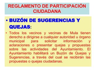 BUZÓN DE SUGERENCIAS Y QUEJAS :   Todos los vecinos y vecinas de Mula tienen derecho a dirigirse a cualquier autoridad u órgano municipal para solicitar información y aclaraciones o presentar quejas y propuestas sobre las actividades del Ayuntamiento. El Ayuntamiento habilitará un Buzón de Quejas y Sugerencias, a través del cual se recibirán las propuestas o quejas ciudadanas. REGLAMENTO DE PARTICIPACIÓN CIUDADANA 