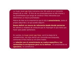 La mujer joven sin hijos (cercana a los 30) está en un momento
bisagra de su vida. El foco de sus preocupaciones es ella misma y
las posibilidades que tenga de construir hitos relevantes que
determinen un futuro prometedor.
Motivo de ésto es la importancia que le dá al conocimiento, tanto al
propio adquirido y al que pueda adquirir.
Busca definir un marco de referencia desde donde pensarse.
No adhiere a modelos de conducta que le impongan lo que tiene que
hacer para poder pertenecer.


En cambio, la mujer joven con hijos, cerró la etapa de la
autodefinición, los hijos dieron por concluída esa búsqueda,
centrando el foco hacia su rol como madre.
La relación con el conocimiento se vuelve específica y los
contenidos la enriquecen pero no la definen. El conocimiento es
operativo, no constitutivo.
 