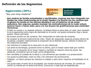 Definición de los Segmentos

                                                 25 a 34 años
  Aggiornadas (20%)                              C2
                                                                    Equilibradas
                                                                    Satisfechas
                                                 Más solteras y
  “Soy una mina moderna”                         casadas            Marquistas


  • Son madres de familia actualizadas y equilibradas, mujeres que han integrado con
    fluidez los roles tradicionales de la mujer ligados a la familia con los cambios que
    el género ha tenido en las últimas décadas y con el histórico rol de mujer
    seductora. Son seguras, pueden manejar las contradicciones de la mujer actual,
    quieren hacer y hacen todo, pero a la vez buscan las gratificaciones que entienden
    merecerse.
  • Cuidan su cuerpo y su aspecto exterior: la belleza física es para ellas un valor, pero también
    lo es la apariencia como signo de identidad en lo social. Les gusta comprarse ropa y darse
    gustos. Hacen gimnasia.
  • No buscan precios en las compras. Son marquistas en todo tipo de compras.
  • No aceptan la división tradicional de roles. Tratan de resguardar espacios propios dentro de
    la pareja y aceptan relativamente la expansión de la libertad sexual. Valoran el afecto en
    las relaciones sexuales.
  • Les interesa el cuidado de la casa pero no son obsesivas.
  • Les atrae la tecnología, quisieran tener lo último, pero lo hacen sobre todo por confort.
  • Creen que la situación de la mujer mejoró y también la relación entre los sexos. No
    obstante, consideran que la mujer sumó obligaciones.
  • Son sensibles al cuidado de la salud y a los alimentos que ayudan a su preservación.
  • Les gusta la publicidad, creen en ella y les interesan las promociones.
  • Trabajan. Lo hacen porque les interesa su trabajo y para tener mayores comodidades en la
    casa.
  • Les gusta estar al tanto de la actualidad, son fuertes lectoras de revistas. En cambio es
    menor su interés por la lectura de libros. Concurren a todo tipo de espectáculos.
 