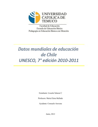 Datos mundiales de educación
          de Chile
UNESCO, 7° edición 2010-2011




          Estudiante: Lissette Salazar C

         Profesora: María Elena Mellado

          Ayudante: Consuelo Aravena




                   Junio, 2012
 