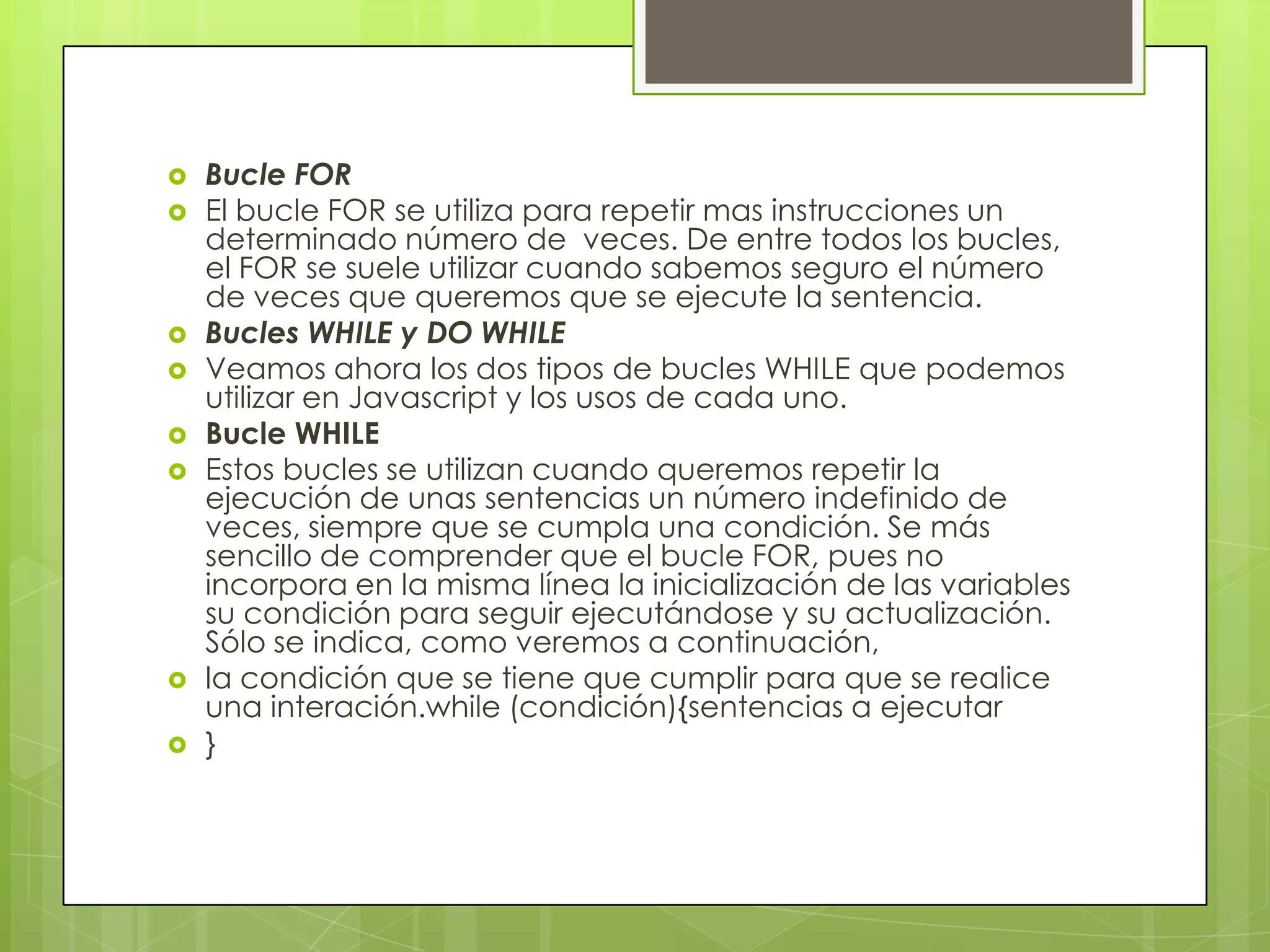    Bucle FOR
   El bucle FOR se utiliza para repetir mas instrucciones un
    determinado número de veces. De entre todos los bucles,
    el FOR se suele utilizar cuando sabemos seguro el número
    de veces que queremos que se ejecute la sentencia.
   Bucles WHILE y DO WHILE
   Veamos ahora los dos tipos de bucles WHILE que podemos
    utilizar en Javascript y los usos de cada uno.
   Bucle WHILE
   Estos bucles se utilizan cuando queremos repetir la
    ejecución de unas sentencias un número indefinido de
    veces, siempre que se cumpla una condición. Se más
    sencillo de comprender que el bucle FOR, pues no
    incorpora en la misma línea la inicialización de las variables
    su condición para seguir ejecutándose y su actualización.
    Sólo se indica, como veremos a continuación,
   la condición que se tiene que cumplir para que se realice
    una interación.while (condición){sentencias a ejecutar
   }
 