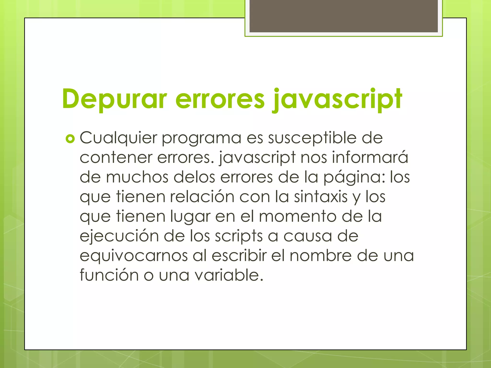 Depurar errores javascript
 Cualquierprograma es susceptible de
 contener errores. javascript nos informará
 de muchos delos errores de la página: los
 que tienen relación con la sintaxis y los
 que tienen lugar en el momento de la
 ejecución de los scripts a causa de
 equivocarnos al escribir el nombre de una
 función o una variable.
 