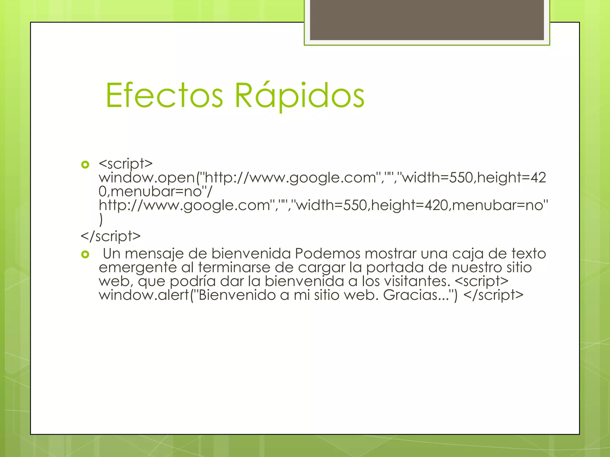 Efectos Rápidos
  <script>
   window.open("http://www.google.com","","width=550,height=42
   0,menubar=no"/
   http://www.google.com","","width=550,height=420,menubar=no"
   )
</script>
 Un mensaje de bienvenida Podemos mostrar una caja de texto
   emergente al terminarse de cargar la portada de nuestro sitio
   web, que podría dar la bienvenida a los visitantes. <script>
   window.alert("Bienvenido a mi sitio web. Gracias...") </script>
 
