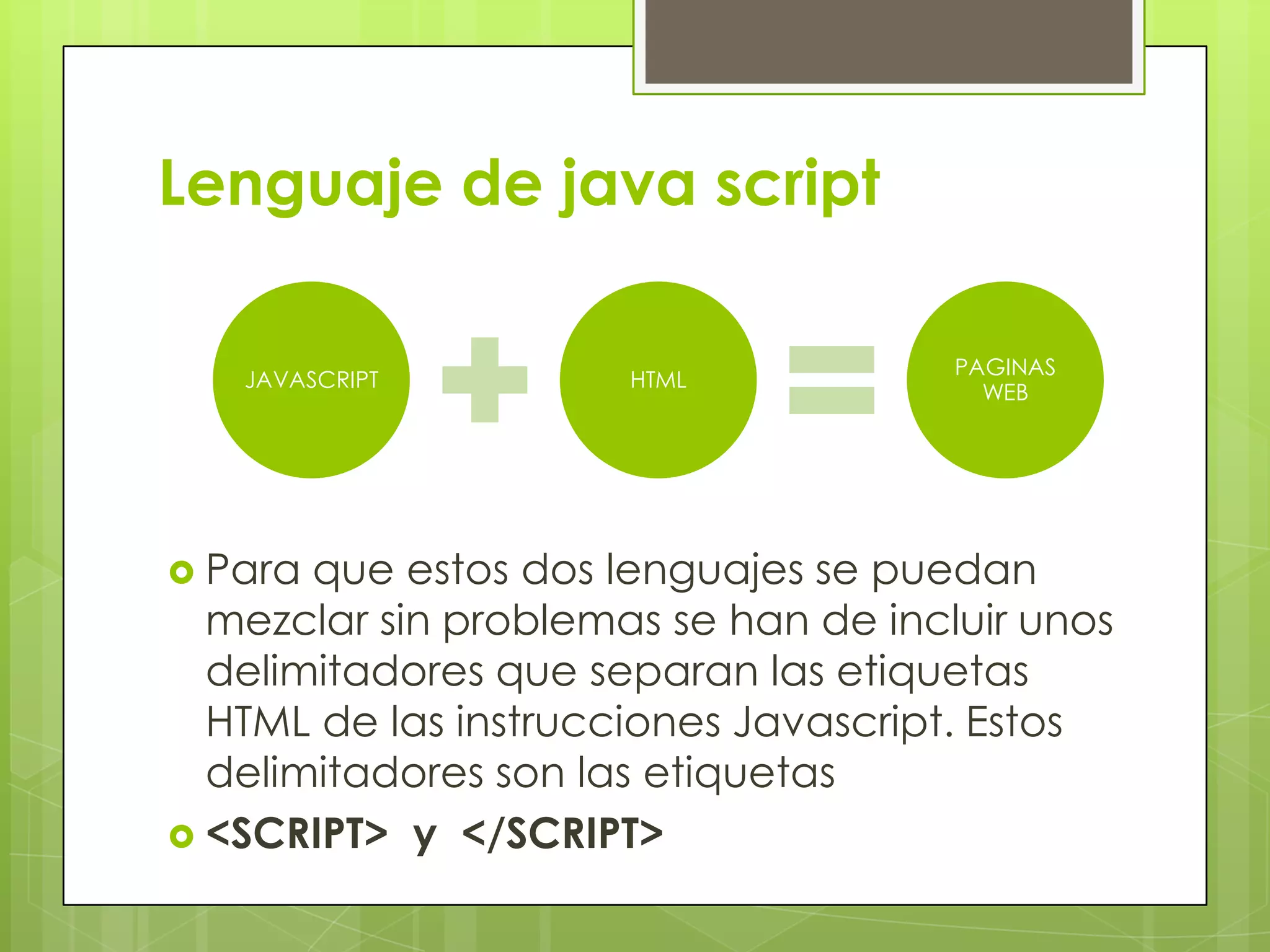 Lenguaje de java script

                                      PAGINAS
   JAVASCRIPT         HTML
                                        WEB




 Para que estos dos lenguajes se puedan
  mezclar sin problemas se han de incluir unos
  delimitadores que separan las etiquetas
  HTML de las instrucciones Javascript. Estos
  delimitadores son las etiquetas
 <SCRIPT> y </SCRIPT>
 
