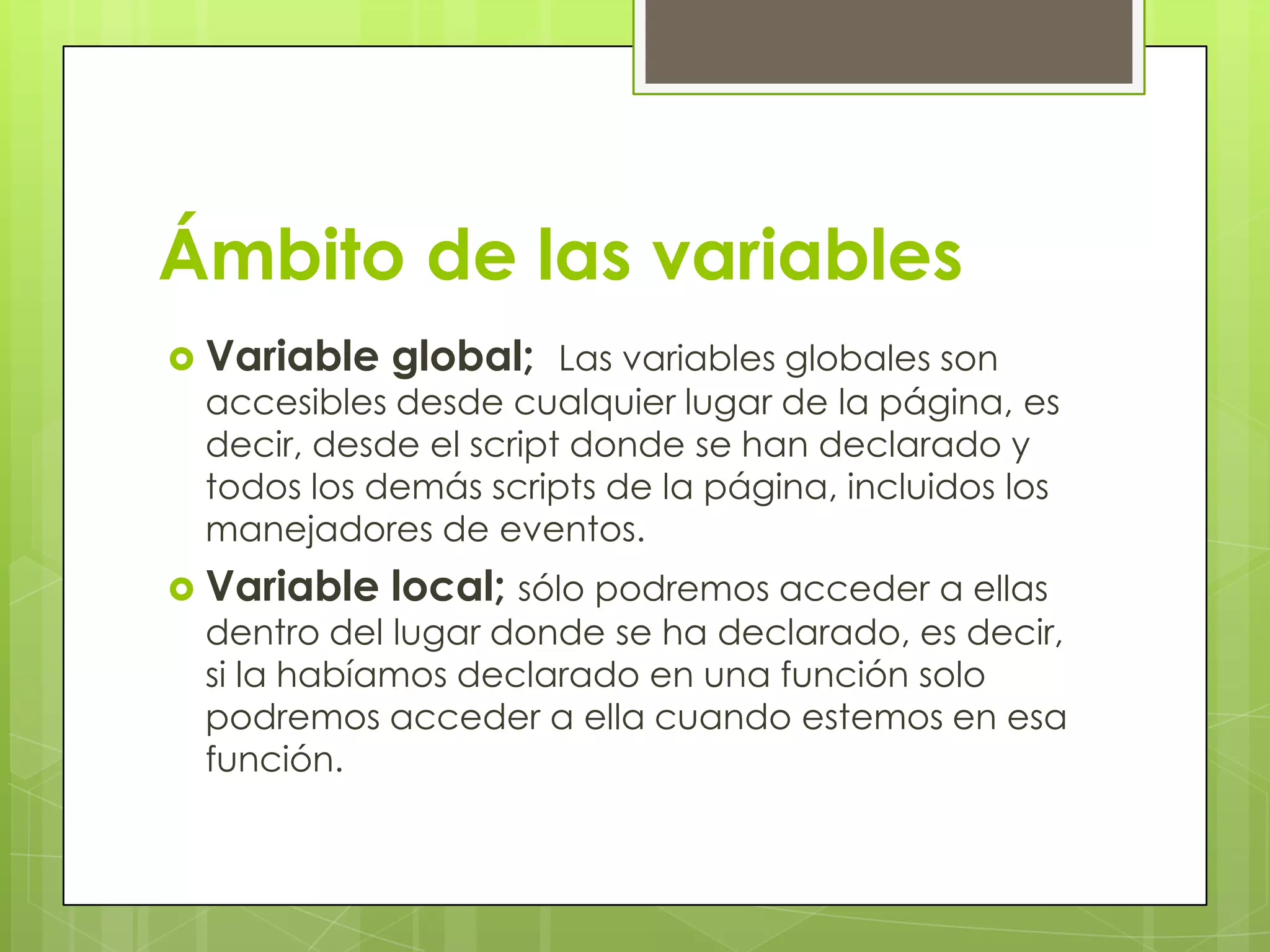 Ámbito de las variables
 Variable   global; Las variables globales son
 accesibles desde cualquier lugar de la página, es
 decir, desde el script donde se han declarado y
 todos los demás scripts de la página, incluidos los
 manejadores de eventos.
 Variable   local; sólo podremos acceder a ellas
 dentro del lugar donde se ha declarado, es decir,
 si la habíamos declarado en una función solo
 podremos acceder a ella cuando estemos en esa
 función.
 