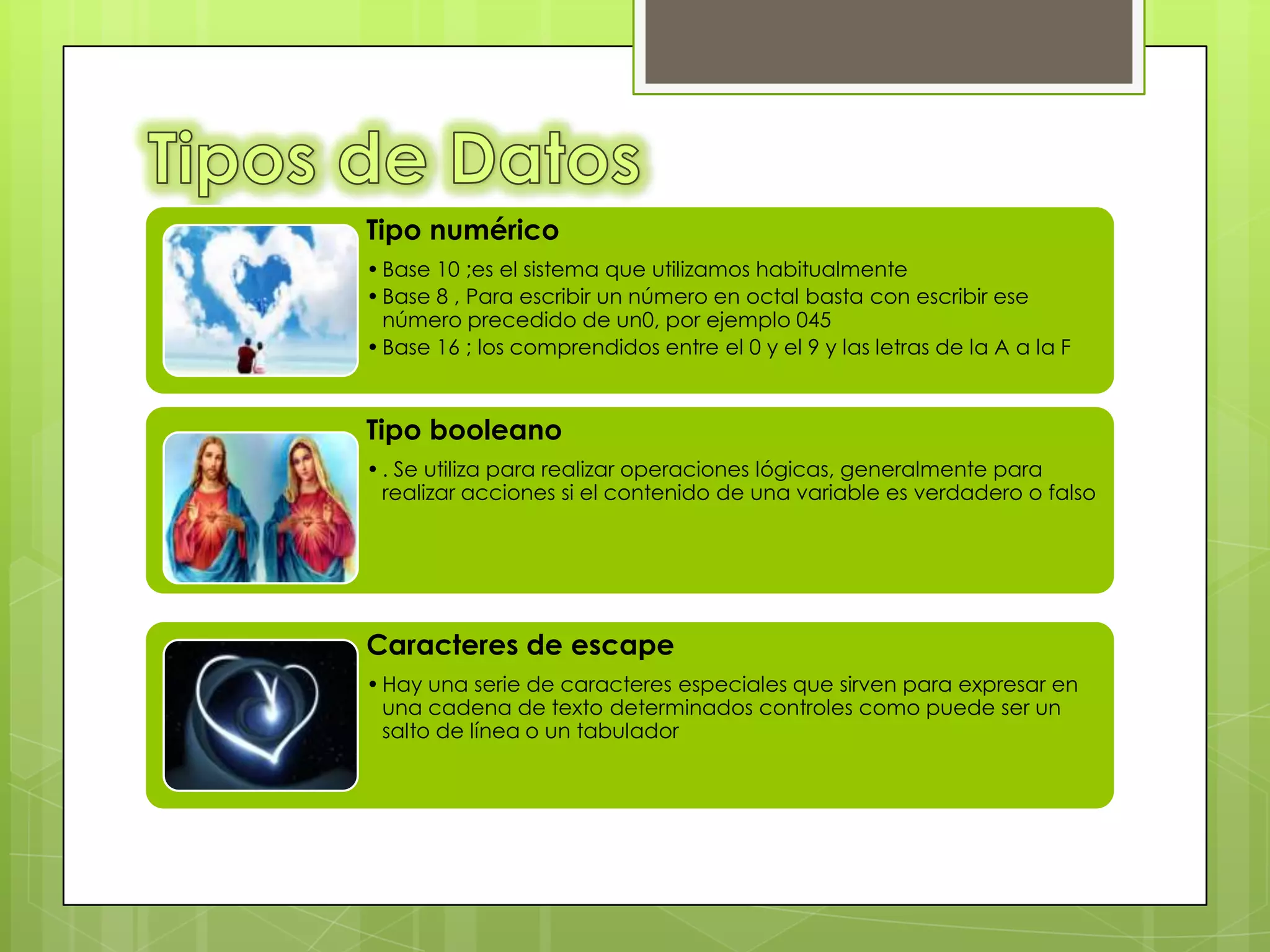 Tipo numérico
• Base 10 ;es el sistema que utilizamos habitualmente
• Base 8 , Para escribir un número en octal basta con escribir ese
  número precedido de un0, por ejemplo 045
• Base 16 ; los comprendidos entre el 0 y el 9 y las letras de la A a la F



Tipo booleano
• . Se utiliza para realizar operaciones lógicas, generalmente para
  realizar acciones si el contenido de una variable es verdadero o falso




Caracteres de escape
• Hay una serie de caracteres especiales que sirven para expresar en
  una cadena de texto determinados controles como puede ser un
  salto de línea o un tabulador
 