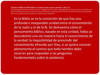 Capitulo II CREDO UT INTELLEGAM « La sabiduría todo lo sabe y entiende » (Sb 9, 11)
En este segundo capítulo se destaca que en la Sagrada Escritura está la seguridad de que hay una intensa unidad entre el
discernimiento de la razón y el de la fe y que ciertamente no podemos prescindir del conocimiento que allí nos entrega
Dios si es nuestro de tener respuestas a sobre nuestra existencia.


 En la Biblia se ve la convicción de que hay una
    profunda e inseparable unidad entre el conocimiento
    de la razón y el de la fe. Se demuestra cómo el
    pensamiento bíblico, basado en esta unidad, había ya
    descubierto una vía maestra hacia el conocimiento de
    la verdad: la imposibilidad de prescindir del
    conocimiento ofrecido por Dios, si se quiere conocer
    plenamente el camino que todo hombre debe
    recorrer para responder a las preguntas
    fundamentales sobre la existencia.
 