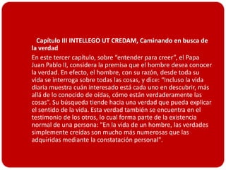    Capítulo III INTELLEGO UT CREDAM, Caminando en busca de
  la verdad
 En este tercer capítulo, sobre “entender para creer”, el Papa
  Juan Pablo II, considera la premisa que el hombre desea conocer
  la verdad. En efecto, el hombre, con su razón, desde toda su
  vida se interroga sobre todas las cosas, y dice: “Incluso la vida
  diaria muestra cuán interesado está cada uno en descubrir, más
  allá de lo conocido de oídas, cómo están verdaderamente las
  cosas”. Su búsqueda tiende hacia una verdad que pueda explicar
  el sentido de la vida. Esta verdad también se encuentra en el
  testimonio de los otros, lo cual forma parte de la existencia
  normal de una persona: "En la vida de un hombre, las verdades
  simplemente creídas son mucho más numerosas que las
  adquiridas mediante la constatación personal".
 