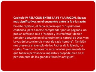 Capitulo IV RELACION ENTRE LA FE Y LA RAZON, Etapas
  más significativas en el encuentro entre la fe y la razón
 En este capítulo, el Papa expresa que "Los primeros
  cristianos, para hacerse comprender por los paganos, no
  podían referirse sólo a 'Moisés y los Profetas'; debían
  también apoyarse en el conocimiento natural de Dios y en
  la voz de la conciencia moral de cada hombre". También
  nos presenta el ejemplo de los Padres de la Iglesia, los
  cuales, "fueron capaces de sacar a la luz plenamente lo
  que todavía permanecía implícito y propedéutico en el
  pensamiento de los grandes filósofos antiguos".
 