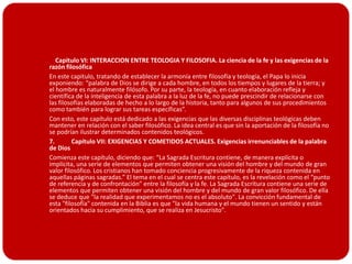       Capitulo VI: INTERACCION ENTRE TEOLOGIA Y FILOSOFIA. La ciencia de la fe y las exigencias de la
    razón filosófica
   En este capitulo, tratando de establecer la armonía entre filosofía y teología, el Papa lo inicia
    exponiendo: “palabra de Dios se dirige a cada hombre, en todos los tiempos y lugares de la tierra; y
    el hombre es naturalmente filósofo. Por su parte, la teología, en cuanto elaboración refleja y
    científica de la inteligencia de esta palabra a la luz de la fe, no puede prescindir de relacionarse con
    las filosofías elaboradas de hecho a lo largo de la historia, tanto para algunos de sus procedimientos
    como también para lograr sus tareas específicas”.
   Con esto, este capítulo está dedicado a las exigencias que las diversas disciplinas teológicas deben
    mantener en relación con el saber filosófico. La idea central es que sin la aportación de la filosofía no
    se podrían ilustrar determinados contenidos teológicos.
   7.       Capítulo VII: EXIGENCIAS Y COMETIDOS ACTUALES. Exigencias irrenunciables de la palabra
    de Dios
   Comienza este capítulo, diciendo que: “La Sagrada Escritura contiene, de manera explícita o
    implícita, una serie de elementos que permiten obtener una visión del hombre y del mundo de gran
    valor filosófico. Los cristianos han tomado conciencia progresivamente de la riqueza contenida en
    aquellas páginas sagradas.” El tema en el cual se centra este capítulo, es la revelación como el “punto
    de referencia y de confrontación" entre la filosofía y la fe. La Sagrada Escritura contiene una serie de
    elementos que permiten obtener una visión del hombre y del mundo de gran valor filosófico. De ella
    se deduce que "la realidad que experimentamos no es el absoluto". La convicción fundamental de
    esta "filosofía" contenida en la Biblia es que "la vida humana y el mundo tienen un sentido y están
    orientados hacia su cumplimiento, que se realiza en Jesucristo".
 