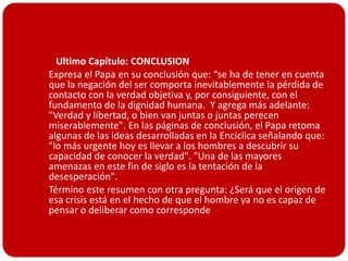  Ultimo Capítulo: CONCLUSION
 Expresa el Papa en su conclusión que: “se ha de tener en cuenta
  que la negación del ser comporta inevitablemente la pérdida de
  contacto con la verdad objetiva y, por consiguiente, con el
  fundamento de la dignidad humana. Y agrega más adelante:
  "Verdad y libertad, o bien van juntas o juntas perecen
  miserablemente". En las páginas de conclusión, el Papa retoma
  algunas de las ideas desarrolladas en la Encíclica señalando que:
  "lo más urgente hoy es llevar a los hombres a descubrir su
  capacidad de conocer la verdad". "Una de las mayores
  amenazas en este fin de siglo es la tentación de la
  desesperación".
 Término este resumen con otra pregunta: ¿Será que el origen de
  esa crisis está en el hecho de que el hombre ya no es capaz de
  pensar o deliberar como corresponde
 
