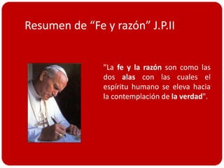 Resumen de “Fe y razón” J.P.II


               "La fe y la razón son como las
               dos alas con las cuales el
               espíritu humano se eleva hacia
               la contemplación de la verdad".
 
