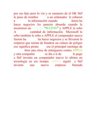 por ese hijo pero lo vio y se enamoro de el OK Stif
le puso de nombre LISA a un ordenador le robaron
a XERON la información cuando XERON furon ha
hacer negocios les parecio absurdo cuando le
mostraron un MAUSE “RATON” y APPLE le robo
A XERON cantidad de información Microsoft le
robo también le robo a APPLE el computador nuevo
fueron ha APPLE ha hacer negocios y se llevaron la
sorpresa que tenían de bandera un cráneo de peligro
eso significa pirata IBM era el principal enemigo de
APPLE hizo una clase de miniguerra contra APPLE
y otra compañía BOSH se iba a ir de APPLE le pego
a Stif invento un computador nuevo lo ultimo en
tecnología en ese tiempo, APPLE siguió y Stif
invento      una      nueva     empresa      llamada
MAQUINADOS.
 