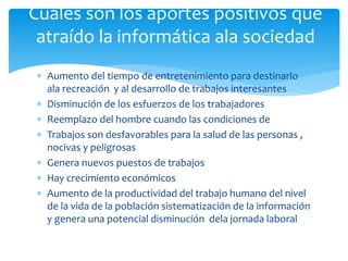 Cuales son los aportes positivos que 
atraído la informática ala sociedad 
 Aumento del tiempo de entretenimiento para destinarlo 
ala recreación y al desarrollo de trabajos interesantes 
 Disminución de los esfuerzos de los trabajadores 
 Reemplazo del hombre cuando las condiciones de 
 Trabajos son desfavorables para la salud de las personas , 
nocivas y peligrosas 
 Genera nuevos puestos de trabajos 
 Hay crecimiento económicos 
 Aumento de la productividad del trabajo humano del nivel 
de la vida de la población sistematización de la información 
y genera una potencial disminución dela jornada laboral 
 