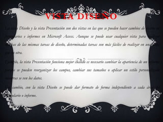 VISTA DISEÑO
La vista Diseño y la vista Presentación son dos vistas en las que se pueden hacer cambios de diseño en
formularios e informes en Microsoft Access. Aunque se puede usar cualquier vista para realizar
muchas de las mismas tareas de diseño, determinadas tareas son más fáciles de realizar en una vista
que en otra.

Ejemplo, la vista Presentación funciona mejor cuando es necesario cambiar la apariencia de un informe
porque se pueden reorganizar los campos, cambiar sus tamaños o aplicar un estilo personalizado
mientras se ven los datos.

En cambio, con la vista Diseño se puede dar formato de forma independiente a cada área del
formulario o informe.
 