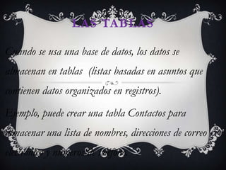 LAS TABLAS

Cuando se usa una base de datos, los datos se
almacenan en tablas (listas basadas en asuntos que
contienen datos organizados en registros).
Ejemplo, puede crear una tabla Contactos para
almacenar una lista de nombres, direcciones de correo
electrónico y números de teléfono.
 