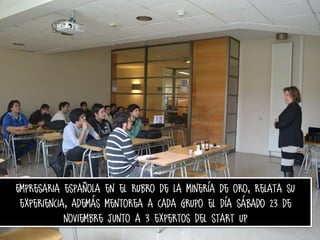 Empresaria española en el rubro de la minería de oro, relata su
experiencia, además mentorea a cada grupo el día sábado 23 de
noviembre junto a 3 expertos del start up

 