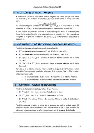 Resumen de Análisis. Matemáticas II

8.- ECUACIÓN DE LA RECTA TANGENTE
• Se trata de calcular la ecuación de la recta tangente a la curva y = f(x) en el punto
de abscisas x0. Por tratarse de una recta, su ecuación en forma de punto-pendiente
será
rt : y − y 0 = m ⋅ (x − x 0 ) .
Se calcula la segunda coordenada del punto: y 0 = f( x 0 ) , y la pendiente de la recta
tangente: m = f / (x0 ) . Se sustituyen ambos valores y ya tenemos la ecuación.
• Otra versión del problema consiste en averiguar el punto donde la recta tangente
tiene cierta pendiente m. En este caso resolvemos la ecuación m = f / (x0 ) , cuya única
incógnita es la primera coordenada del punto, x0, y posteriormente calculamos la
segunda y0.

9.- CRECIMIENTO Y DECRECIMIENTO. EXTREMOS RELATIVOS.
También se llama estudio de la monotonía de una función.

⇔ f/ (x) > 0 ∀ x ∈ (a, b) .

•

f(x) es creciente en un intervalo (a,b)

•

f(x) es decreciente en un intervalo (a,b)

•

Si f/ (x0 ) = 0 y f// (x0 ) < 0 , entonces f tiene un máximo relativo en el punto

⇔ f/ (x) < 0 ∀ x ∈ (a, b) .

(x0,f(x0)).
•

Si f/ (x0 ) = 0 y f// (x0 ) > 0 , entonces f tiene un mínimo relativo en el punto
(x0,f(x0)).

Para saber si es máximo o mínimo relativo, también se puede dividir la recta real en
intervalos (representando en ella las soluciones de la ecuación f/ (x0 ) = 0 ) y estudiar
el signo de la derivada:
o

Si la función cambia de creciente a decreciente es un máximo relativo.

o

Si la función cambia de decreciente a creciente es un mínimo relativo.

10.- CURVATURA. PUNTOS DE INFLEXIÓN
También se llama estudio de la curvatura de una función.
•

Si f// (x0 ) > 0

∀x ∈ (a,b) , entonces f es cóncava en (a,b) .

•

Si f// (x0 ) < 0

∀x ∈ (a,b) , entonces f es convexa en (a,b) .

•

Si f// (x0 ) = 0 y además f/// (x0 ) ≠ 0 , entonces f tiene un punto de inflexión en
(x0,f(x0)).

También podemos estudiar el signo de la segunda derivada a ambos lados del
candidato a punto de inflexión (soluciones de la ecuación f// (x0 ) = 0 ) y si cambia de
cóncava a convexa o viceversa, efectivamente se trata de un punto de inflexión.

Departamento de Matemáticas. IES Atenea. San Sebastián de los Reyes.

4

 