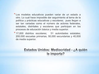 * Los  modelos educativos pueden variar de un estado a
 otro. Lo cual hace imposible dar seguimiento al tema de la
 política y prácticas educativas y escolares; pues llegan a
 ser tan variadas como el número de actores federales,
 estatales, distritales y escolares que participan en los
 procesos de educación básica y media superior.
* 17,000 distritos escolares;  51 autoridades estatales;
 200,000 escuelas primarias, 50,000 secundarias y 40,000
 de media superior.
 