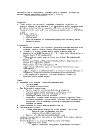 Resumen de Articulo: “Reproductive Cycle of the Bitch” by Patrick W. Concannon, as
featured in Animal Reproduction Science 124 (2011) p.200-210
Introducción:
 Perras, o perras, son, de ovulación espontánea, monoestros, normalmente no
estacional politocas con una fase lútea 64 ± 1 día seguido de anestro obligatoria antes
del próximo "calor"; intervalos entre estro de 5-12 meses (normalmente 6-7mo)
 Puberal o 1er, estro ocurre en 6-14mo, correlacionada positivamente con el tamaño de
la raza
 Ciclo divide en 4 fases:
o 5-20 proestro día
o 5-15 días estro
o 50-80 días metaestro (en este caso considerado tanto metaestro y diestro)
o 80-240 días anestro
Endocrinología
 Mecanismos similares a otros mamíferos; ensayos de esteroides adaptados de los
rumiantes y los seres humanos. Algunas diferencias (véase más adelante).
 La ovulación se produce después abrupto final de -proestrus oleada de
gonadotropina con 01/03 días pico de LH y FSH 1.4 días contra sobretensiones; la
ovulación ocurre 48-60h oleada post-LH
 *** Maduración de ovocitos ocurre en trompa uterina distal ~ 2d después de la
ovulación ***
 Aumento preovulatorio en folicular concomitante producción de progesterona w /
aumento de la progesterona periférica
 *** La prolactina necesario para luteotrofina ***
 Ningún mecanismo luteolítico aguda y la histerectomía no tiene ningún efecto
sobre la función CL
 Largos resultados de fase lútea naturales en la ampliación mamaria detectable con
lactogénesis y lactopoyesis (condición clínica llamada pseudo-embarazo)
 El parto se produce en respuesta a un aumento brusco en luteolytic PGF
sistemática inmediatamente preparto
Proestro
 Se produce signos externos / p de aumento estrogenización
o Hinchazón vulvar
o Flujo vaginal serosanguinolenta
 Dura 9 días, que se caracteriza por:
o Aumento progresivo en el tamaño de la vulva y la turgencia
o Progresivo vaginal epitelial proliferación, cornificación y edema
o Secreción vaginal de feromonas masculinas que atraen
o Frotis vaginal perfiles de células epiteliales:
o Parabasales a pequeñas células escamosas intermedias a grandes células
escamosas intermedias a grandes células cornificadas hasta compuesto en su
totalidad (98-100%) de las células cornificadas w ith ausencia completa de
neutrófilos o la sangre
 Picos cornificación en 1-6 días antes de la aparición de LH
 Descarga serosanguinolenta
o Contiene líquido seroso w / eritrocitos intactos y lisadas y hemoglobina
 Se origina a partir de diapedesis en el útero
 Ningún cambio confiable en apariencia
o Disminuye a medida que el estro y la ovulación cerca
 Mucosa en la vagina aparece edematosa; la profundización de los pliegues vaginales
como enfoques estro
 Disminución progresiva de la agresión hacia los varones interesados
o La negación al monto cambia
 Agresivo a ambivalente con juguetona a pasivamente acostandose
 