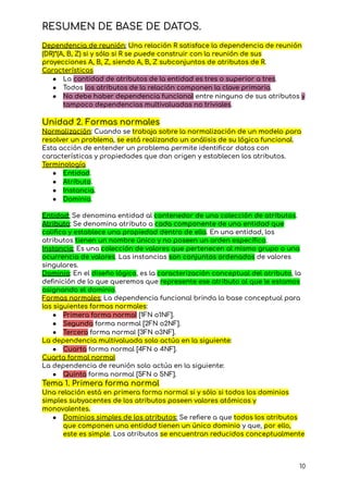 RESUMEN DE BASE DE DATOS.
Dependencia de reunión: Una relación R satisface la dependencia de reunión
(DR)*(A, B, Z) si y sólo si R se puede construir con la reunión de sus
proyecciones A, B, Z, siendo A, B, Z subconjuntos de atributos de R.
Características
● La cantidad de atributos de la entidad es tres o superior a tres.
● Todos los atributos de la relación componen la clave primaria.
● No debe haber dependencia funcional entre ninguno de sus atributos y
tampoco dependencias multivaluadas no triviales.
Unidad 2. Formas normales
Normalización: Cuando se trabaja sobre la normalización de un modelo para
resolver un problema, se está realizando un análisis de su lógica funcional.
Esta acción de entender un problema permite identificar datos con
características y propiedades que dan origen y establecen los atributos.
Terminología
● Entidad.
● Atributo.
● Instancia.
● Dominio.
Entidad: Se denomina entidad al contenedor de una colección de atributos.
Atributo: Se denomina atributo a cada componente de una entidad que
califica y establece una propiedad dentro de ella. En una entidad, los
atributos tienen un nombre único y no poseen un orden específico.
Instancia: Es una colección de valores que pertenecen al mismo grupo o una
ocurrencia de valores. Las instancias son conjuntos ordenados de valores
singulares.
Dominio: En el diseño lógico, es la caracterización conceptual del atributo, la
definición de lo que queremos que represente ese atributo al que le estamos
asignando el dominio.
Formas normales: La dependencia funcional brinda la base conceptual para
las siguientes formas normales:
● Primera forma normal [1FN o1NF].
● Segunda forma normal [2FN o2NF].
● Tercera forma normal [3FN o3NF].
La dependencia multivaluada solo actúa en la siguiente:
● Cuarta forma normal [4FN o 4NF].
Cuarta formal normal
La dependencia de reunión solo actúa en la siguiente:
● Quinta forma normal [5FN o 5NF].
Tema 1. Primera forma normal
Una relación está en primera forma normal si y sólo si todos los dominios
simples subyacentes de los atributos poseen valores atómicos y
monovalentes.
● Dominios simples de los atributos: Se refiere a que todos los atributos
que componen una entidad tienen un único dominio y que, por ello,
este es simple. Los atributos se encuentran reducidos conceptualmente
10
 