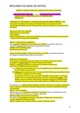 RESUMEN DE BASE DE DATOS.
CREATE UNIQUE INDEX OFC_MGR_IDX ON OFFICES (MGR);
● Dos columnas indexadas: crea un índice para la tabla orders.
CREATE INDEX ORD_PROD_IDX ON ORDERS (MFR,
PRODUCT);
Unidad 2. Consultas y manipulación de datos (DML). Para
manipular los datos de cualquier base de datos se cuenta con dos
operaciones básicas: las de recuperación y las de inserción o actualización
de datos.
Estructura de una consulta:
Select (lista de columnas)
From Tablas
Where Condiciones - Filas Group By (lista de columnas} Having Condiciones
- Grupo Order By {lista de columnas}
Tema 1. Inserción de registros.
Para agregar registros en una tabla con el SQL es preciso utilizar la
sentencia insert into que tiene el siguiente formato.
INSERT INTO nombre_tabIa
[(nombre_coIumna [,. ])
Tabla clientes (código, nombre, dirección, ciudad) y queremos insertar
un registro simplemente basta con escribir:
Selección y proyección.
Para hacer consultas sobre una tabla con el SQL es preciso utilizar
la sentencia select from que tiene el siguiente formato:
SELECT nombre_coIumna_a_ seccionar [,nombre_coIumna_a_
seccionar...] FROM tabIa_a_consuItar
● La selección es el proceso por el cual elegimos qué registros tomamos
de una tabla en particular.
● El where, es opcional ya que si no se escribe indica que queremos todos
las tuplas o registros de una tabla.
● La proyección es la que nos permite elegir qué campos o atributos
mostrar de una determinada tabla, se hace a través del select. ● Por
último, pero no menos importante, aparece el from. A través de esta
palabra indicamos sobre qué tabla estamos realizando la consulta.
Si tenemos una tabla clientes (código, nombre, dirección, ciudad) y queremos
listar todos los clientes mostrando todas las columnas simplemente basta
con escribir:
Select * From clientes;
Vemos que con * indicamos todas las columnas. Ahora si quisiéramos ver
solo el código del cliente y el nombre, sería así:
Select codigo, nombre From clientes;
Por último, si quisiéramos solo ver aquellos códigos de clientes de la
ciudad de Buenos Aires, se verá:
Select código From clientes Where ciudad = “Buenos Aires”.
15
 