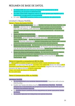 RESUMEN DE BASE DE DATOS.
● Un SQLCODE de cero indica la finalización satisfactoria de la
sentencia, sin errores ni advertencias.
● Un valor SQLCODE negativo indica un error grave que impidió que la
instrucción se ejecutará correctamente.
● Un valor SQLCODE positivo indica una condición de advertencia.
Unidad 2. Bases NoSQL.
Tema 1. Tipos de bases NoSQL
● Bases de datos clave–valor: Son el modelo de base de datos NoSQL más
popular, además de ser el más sencillo en cuanto a funcionalidad. En
este tipo de sistema, cada elemento está identificado por una llave
única, lo que permite la recuperación de la información de forma muy
rápida.
● Bases de datos documentales.
● Base de datos no relacionales: Se almacena la información como un
documento, generalmente utilizando para ello una estructura simple
como JSON o XML y donde se utiliza una clave única para cada
registro. Permite, además de realizar búsquedas por clave–valor, realizar
consultas más avanzadas sobre el contenido del documento.
● Bases de datos en grafo: Se representa como nodos de un grafo y sus
relaciones con las aristas del mismo, de manera que se puede hacer
uso de la teoría de grafos para recorrerla. Ofrece una navegación más
eficiente entre relaciones que en un modelo relacional.
● Bases de datos orientadas a objetos: Se representa mediante objetos,
de la misma forma que son representados en los lenguajes de
programación orientada a objetos (POO), como ocurre en JAVA, C# o
Visual Basic .NET.
Tema 2. Creación y consultas en BD No SQL.
En MongoDB no existe ningún comando estilo create database o algo
parecido. Lo que hace Mongodb es crear una colección (base de datos) en el
momento que se le inserta un objeto o documento (registro de una tabla, por
llamarlo de alguna forma) a dicha colección.
Crear una base de datos en MongoDB
Ej: use peliculas;
Tema 3. Comparativa SQL vs. NoSQL
Ventajas: NoSQL
● Su escalabilidad y su carácter descentralizado. Soportan estructuras
distribuidas.
● Suelen ser bases de datos mucho más abiertas y flexibles. Permiten
adaptarse a necesidades de proyectos mucho más fácilmente que los
modelos de entidad relación.
● Se pueden hacer cambios de los esquemas sin tener que parar bases
de datos.
● Se pueden ejecutar en máquinas con pocos recursos.
20
 