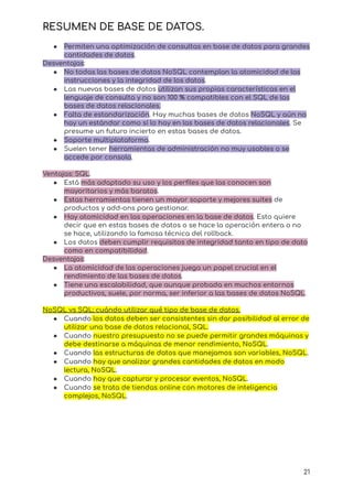RESUMEN DE BASE DE DATOS.
● Permiten una optimización de consultas en base de datos para grandes
cantidades de datos.
Desventajas:
● No todas las bases de datos NoSQL contemplan la atomicidad de las
instrucciones y la integridad de los datos.
● Las nuevas bases de datos utilizan sus propias características en el
lenguaje de consulta y no son 100 % compatibles con el SQL de las
bases de datos relacionales.
● Falta de estandarización. Hay muchas bases de datos NoSQL y aún no
hay un estándar como sí lo hay en las bases de datos relacionales. Se
presume un futuro incierto en estas bases de datos.
● Soporte multiplataforma.
● Suelen tener herramientas de administración no muy usables o se
accede por consola.
Ventajas: SQL.
● Está más adaptado su uso y los perfiles que las conocen son
mayoritarios y más baratos.
● Estas herramientas tienen un mayor soporte y mejores suites de
productos y add-ons para gestionar.
● Hay atomicidad en las operaciones en la base de datos. Esto quiere
decir que en estas bases de datos o se hace la operación entera o no
se hace, utilizando la famosa técnica del rollback.
● Los datos deben cumplir requisitos de integridad tanto en tipo de dato
como en compatibilidad.
Desventajas:
● La atomicidad de las operaciones juega un papel crucial en el
rendimiento de las bases de datos.
● Tiene una escalabilidad, que aunque probada en muchos entornos
productivos, suele, por norma, ser inferior a las bases de datos NoSQL.
NoSQL vs SQL; cuándo utilizar qué tipo de base de datos.
● Cuando los datos deben ser consistentes sin dar posibilidad al error de
utilizar una base de datos relacional, SQL.
● Cuando nuestro presupuesto no se puede permitir grandes máquinas y
debe destinarse a máquinas de menor rendimiento, NoSQL.
● Cuando las estructuras de datos que manejamos son variables, NoSQL.
● Cuando hay que analizar grandes cantidades de datos en modo
lectura, NoSQL.
● Cuando hay que capturar y procesar eventos, NoSQL.
● Cuando se trata de tiendas online con motores de inteligencia
complejos, NoSQL.
21
 