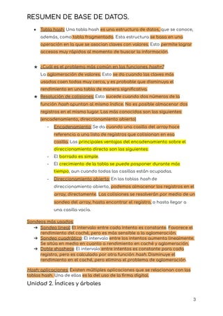 RESUMEN DE BASE DE DATOS.
● Tabla hash: Una tabla hash es una estructura de datos, que se conoce,
además, como tabla fragmentada. Esta estructura se basa en una
operación en la que se asocian claves con valores. Esto permite lograr
accesos muy rápidos al momento de buscar la información.
★ ¿Cuál es el problema más común en las funciones hash+?
La aglomeración de valores. Esto se da cuando las claves más
usadas caen todas muy cerca, y es probable que disminuya el
rendimiento en una tabla de manera significativa.
★ Resolución de colisiones: Esto sucede cuando dos números de la
función hash apuntan al mismo índice. No es posible almacenar dos
registros en el mismo lugar. Las más conocidas son las siguientes:
(encadenamiento, direccionamiento abierto)
- Encadenamiento: Se da cuando una casilla del array hace
referencia a una lista de registros que colisionan en esa
casilla. Las principales ventajas del encadenamiento sobre el
direccionamiento directo son las siguientes:
- El borrado es simple.
- El crecimiento de la tabla se puede posponer durante más
tiempo, aun cuando todas las casillas están ocupadas.
- Direccionamiento abierto: En las tablas hash de
direccionamiento abierto, podemos almacenar los registros en el
array, directamente. Las colisiones se resolverán por medio de un
sondeo del array, hasta encontrar el registro, o hasta Ilegar a
una casilla vacía.
Sondeos más usados:
➔ Sondeo lineal: El intervalo entre cada intento es constante. Favorece el
rendimiento del caché, pero es más sensible a la aglomeración.
➔ Sondeo cuadrático: El intervalo entre los intentos aumenta linealmente.
Se sitúa en medio en cuanto a rendimiento en caché y aglomeración.
➔ Doble «hasheo»: El intervalo entre intentos es constante para cada
registro, pero es calculado por otra función hash. Disminuye el
rendimiento en el caché, pero elimina el problema de aglomeración.
Hash: aplicaciones: Existen múltiples aplicaciones que se relacionan con las
tablas hash. Una de ellas es la del uso de la firma digital.
Unidad 2. Índices y árboles
3
 
