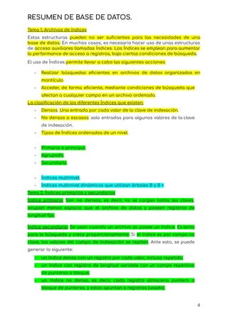RESUMEN DE BASE DE DATOS.
Tema 1. Archivos de índices
Estas estructuras pueden no ser suficientes para las necesidades de una
base de datos. En muchos casos, es necesario hacer uso de unas estructuras
de acceso auxiliares llamadas Índices. Los Índices se emplean para aumentar
la performance de acceso a registros, bajo ciertas condiciones de búsqueda.
El uso de Índices permite Ilevar a cabo las siguientes acciones:
- Realizar búsquedas eficientes en archivos de datos organizados en
montículo.
- Acceder, de forma eficiente, mediante condiciones de búsqueda que
afectan a cualquier campo en un archivo ordenado.
La clasificación de los diferentes Índices que existen:
- Densos. Una entrada por cada valor de la clave de indexación.
- No densos o escasos: solo entradas para algunos valores de la clave
de indexación.
- Tipos de Índices ordenados de un nivel.
- Primario o principal;
- Agrupado;
- Secundario.
- Índices multinivel;
- Índices multinivel dinámicos que utilizan árboles B y B +.
Tema 2. Índices primarios y secundarios
Índice primario: Son no densos, es decir, no se cargan todas las claves,
ocupan menos espacio que el archivo de datos y poseen registros de
longitud fija.
Índice secundario: Se usan cuando un archivo ya posee un índice. Es lento
para la búsqueda y crece proporcionalmente. Si el índice es por campo no
clave, los valores del campo de indexación se repiten. Ante esto, se puede
generar Io siguiente:
- un índice denso con un registro por cada valor, incluso repetido;
- un índice con registro de longitud variable con un campo repetitivo
de punteros a bloque;
- un índice no denso, es decir, cada registro almacena puntero a
bloque de punteros, y estos apuntan a registros (usado).
4
 