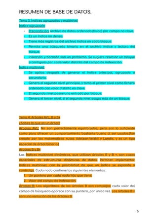 RESUMEN DE BASE DE DATOS.
Tema 3. Índices agrupados y multinivel
Índice agrupado:
- Precondición: archivo de datos ordenado (físico) por campo no clave.
- Es un índice no denso.
- Tiene más registros del archivo índice en cada bloque.
- Permite una búsqueda binaria en el archivo índice y lectura del
bloque.
- inserción y borrado son un problema. Se sugiere reservar un bloque
o contiguos por cada valor distinto del campo de indexación.
Índice multinivel:
- Se aplica después de generar el índice principal, agrupado o
secundario.
- Genera el segundo nivel principal, y toma el primer nivel como fichero
ordenado con valor distinto en clave.
- El segundo nivel posee una entrada por bloque.
- Genera el tercer nivel, si el segundo nivel ocupa más de un bloque.
Tema 4. Arboles AVL, B y B+
¿Sabes Io que es un árbol?
Arboles AVL: No son perfectamente equilibrados, pero son lo suficiente
como para ofrecer un comportamiento bastante bueno al ser usados.(fue
creado por los matemáticos rusos Adelson-Velskii y Landis, y es un tipo
especial de árbol binario.)
Arboles B y B+
Los Índices multinivel dinámicos, que utilizan árboles B y B +, son casos
especiales de estructuras dinámicas de datos. Permiten implementar
índices multinivel, con la posibilidad de que un índice se expanda o
contraiga. Cada nodo contiene los siguientes elementos:
1. Un puntero por cada nodo hijo que tiene;
2. Valor del campo de indexación.
Árboles B: Los algoritmos de los árboles B son complejos; cada valor del
campo de búsqueda aparece con su puntero, por única vez. Los árboles B +
son una variación de los árboles B.
5
 