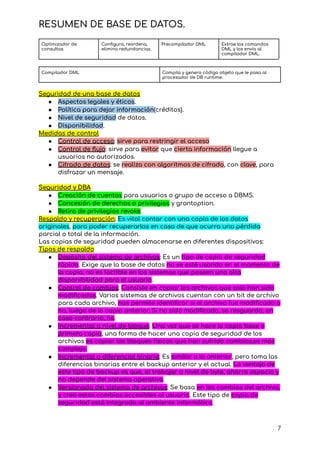 RESUMEN DE BASE DE DATOS.
Optimizador de
consultas
Configura, reordena,
elimina redundancias.
Precompilador DML Extrae los comandos
DML y los envía al
compilador DML.
Compilador DML Compila y genera código objeto que le pasa al
procesador de DB runtime.
Seguridad de una base de datos
● Aspectos legales y éticos.
● Política para dejar información(créditos).
● Nivel de seguridad de datos.
● Disponibilidad.
Medidas de control
● Control de acceso: sirve para restringir el acceso
● Control de flujo: sirve para evitar que cierta información llegue a
usuarios no autorizados.
● Cifrado de datos: se realiza con algoritmos de cifrado, con clave, para
disfrazar un mensaje.
Seguridad y DBA
● Creación de cuentas para usuarios o grupo de acceso a DBMS.
● Concesión de derechos o privilegios y grantoption.
● Retiro de privilegios revoke.
Respaldo y recuperación: Es vital contar con una copia de los datos
originales, para poder recuperarlos en caso de que ocurra una pérdida
parcial o total de la información.
Las copias de seguridad pueden almacenarse en diferentes dispositivos:
Tipos de respaldo
● Depósito del sistema de archivos: Es un tipo de copia de seguridad
rápida. Exige que la base de datos no se esté usando en el momento de
la copia, no es factible en los sistemas que poseen una alta
disponibilidad para el usuario.
● Control de cambios: Consiste en copiar los archivos que solo han sido
modificados. Varios sistemas de archivos cuentan con un bit de archivo
para cada archivo, nos permite identificar si el archivo fue modificado o
no, luego de la copia anterior. Si ha sido modificado, se resguarda, en
caso contrario, no.
● Incremental a nivel de bloque: Una vez que se hace la copia base o
primera copia, una forma de hacer una copia de seguridad de los
archivos es copiar los bloques físicos que han sufrido cambios,es más
complejo.
● Incremental o diferencial binaria: Es similar a la anterior, pero toma las
diferencias binarias entre el backup anterior y el actual. La ventaja de
este tipo de backup es que, al trabajar a nivel de byte, ahorra espacio y
no depende del sistema operativo.
● Versionado del sistema de archivos: Se basa en los cambios del archivo,
y crea estos cambios accesibles al usuario. Este tipo de copia de
seguridad está integrada al ambiente informático.
7
 