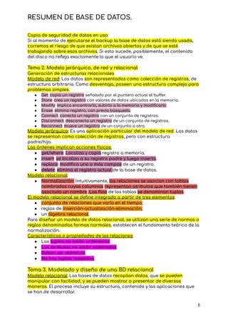 RESUMEN DE BASE DE DATOS.
Copia de seguridad de datos en uso:
Si al momento de ejecutarse el backup la base de datos está siendo usada,
corremos el riesgo de que existan archivos abiertos y de que se esté
trabajando sobre esos archivos. Si esto sucede, posiblemente, el contenido
del disco no refleja exactamente lo que el usuario ve.
Tema 2. Modelo jerárquico, de red y relacional
Generación de estructuras relacionales
Modelo de red: Los datos son representados como colección de registros, de
estructura arbitraria. Como desventaja, poseen una estructura compleja para
problemas simples.
● Get: copia un registro señalado por el puntero actual al buffer.
● Store: crea un registro con valores de datos ubicados en la memoria.
● Modify: implica encontrarlo, subirlo a la memoria y modificarlo.
● Erase: elimina registro, con previa búsqueda.
● Connect: conecta un registro con un conjunto de registros.
● Disconnect: desconecta un registro de un conjunto de registros.
● Reconnect: mueve un registro de un conjunto a otro.
Modelo jerárquico: Es una aplicación particular del modelo de red. Los datos
se representan como colección de registros, pero con estructura
padre/hijo.
Las órdenes implican acciones físicas:
● get/where: Localiza y copia registro a memoria.
● insert: se localiza a su registro padre y luego inserta.
● replace: modifica uno o más campos de un registro.
● delete: elimina el registro actual de la base de datos.
Modelo relacional:
● Normalización: Intuitivamente, las relaciones se asocian con tablas
nombradas cuyas columnas representan atributos que también tienen
asociado un nombre. Las filas de las tablas se denominan tuplas.
El modelo relacional se define integrado a partir de tres elementos:
● conjunto de relaciones que varía en el tiempo;
● reglas de inserción-actualización-eliminación;
● un álgebra relacional.
Para diseñar un modelo de datos relacional, se utilizan una serie de normas o
reglas denominadas formas normales, establecen el fundamento teórico de la
normalización.
Características o propiedades de las relaciones:
● Las tuplas no están ordenadas.
● Los atributos no están ordenados.
● Deben ser atómicos.
● No hay tuplas repetidas.
Tema 3. Modelado y diseño de una BD relacional
Modelo relacional: Las bases de datos recopilan datos, que se pueden
manipular con facilidad, y se pueden mostrar o presentar de diversas
maneras. El proceso incluye su estructura, contenido y las aplicaciones que
se han de desarrollar.
8
 