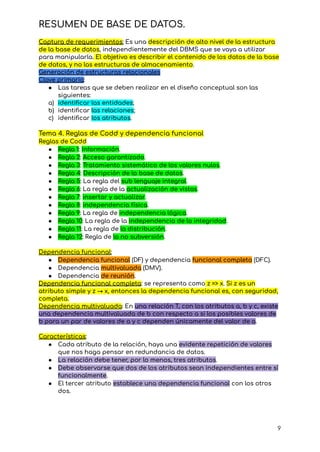 RESUMEN DE BASE DE DATOS.
Captura de requerimientos: Es una descripción de alto nivel de la estructura
de la base de datos, independientemente del DBMS que se vaya a utilizar
para manipularla. El objetivo es describir el contenido de los datos de la base
de datos, y no las estructuras de almacenamiento.
Generación de estructuras relacionales
Clave primaria:
● Las tareas que se deben realizar en el diseño conceptual son las
siguientes:
a) identificar las entidades;
b) identificar las relaciones;
c) identificar los atributos.
Tema 4. Reglas de Codd y dependencia funcional
Reglas de Codd
● Regla 1: Información.
● Regla 2: Acceso garantizado.
● Regla 3: Tratamiento sistemático de los valores nulos.
● Regla 4: Descripción de la base de datos.
● Regla 5: La regla del sub lenguaje integral.
● Regla 6: La regla de la actualización de vistas.
● Regla 7: insertar y actualizar.
● Regla 8: independencia física.
● Regla 9: La regla de independencia lógica.
● Regla 10: La regla de la independencia de la integridad.
● Regla 11: La regla de la distribución.
● Regla 12: Regla de la no subversión.
Dependencia funcional:
● Dependencia funcional (DF) y dependencia funcional completa (DFC).
● Dependencia multivaluada (DMV).
● Dependencia de reunión.
Dependencia funcional completa: se representa como z => x. Si z es un
atributo simple y z → x, entonces la dependencia funcional es, con seguridad,
completa.
Dependencia multivaluada: En una relación T, con los atributos a, b y c, existe
una dependencia multivaluada de b con respecto a si los posibles valores de
b para un par de valores de a y c dependen únicamente del valor de a.
Características:
● Cada atributo de la relación, haya una evidente repetición de valores
que nos haga pensar en redundancia de datos.
● La relación debe tener, por lo menos, tres atributos.
● Debe observarse que dos de los atributos sean independientes entre sí
funcionalmente.
● El tercer atributo establece una dependencia funcional con los otros
dos.
9
 