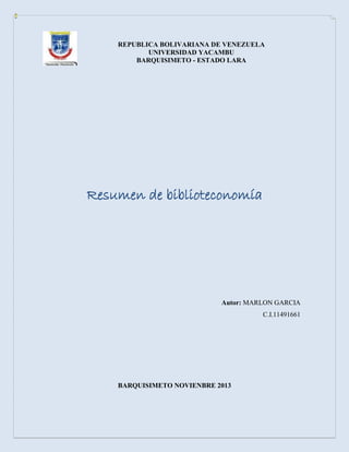 REPUBLICA BOLIVARIANA DE VENEZUELA
UNIVERSIDAD YACAMBU
BARQUISIMETO - ESTADO LARA

Resumen de biblioteconomía

Autor: MARLON GARCIA
C.I.11491661

BARQUISIMETO NOVIENBRE 2013

 