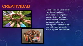 CREATIVIDAD
• La acción de los ejercicios de
creatividad se ejerce
estimulando los impulsos
innatos de innovación y
expresión; son concebidos
para desenvolver en el
participante su capacidad de
expresión más profunda:
artística y vital o existencial

 